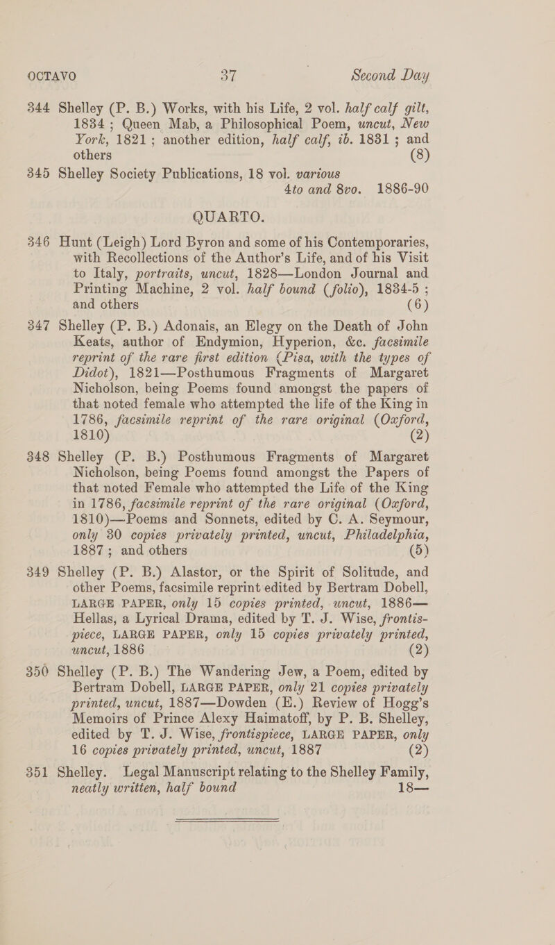 344 Shelley (P. B.) Works, with his Life, 2 vol. half calf gilt, 1834 ; Queen Mab, a Philosophical Poem, uncut, New York, 1821; another edition, half calf, 1b. 1831; and others (8) 345 Shelley Society Publications, 18 vol. various 4io and 8vo. 1886-90 QUARTO. 346 Hunt (Leigh) Lord Byron and some of his Contemporaries, with Recollections of the Author’s Life, and of his Visit to Italy, portraits, uncut, 1828—London Journal and Printing Machine, 2 vol. half bound (folio), 1834-5 ; and others (6) 347 Shelley (P. B.) Adonais, an Elegy on the Death of John Keats, author of Endymion, Hyperion, &amp;c. facsimile reprint of the rare first edition (Pisa, with the types of Didot), 1821—Posthumous Fragments of Margaret Nicholson, being Poems found amongst the papers of that noted female who attempted the life of the King in 1786, facsimile reprint of the rare original (Oxford, 1810) (2) 348 Shelley (P. B.) Posthumous Fragments of Margaret Nicholson, being Poems found amongst the Papers of that noted Female who attempted the Life of the King in 1786, facsimile reprint of the rare original (Oxford, 1810)—Poems and Sonnets, edited by C. A. Seymour, only 30 copies privately printed, uncut, Philadelphia, 1887; and others (5) 349 Shelley (P. B.) Alastor, or the Spirit of Solitude, and other Poems, facsimile reprint edited by Bertram Dobell, LARGE PAPER, only 15 copies printed, uncut, 1886— Hellas, a Lyrical Drama, edited by T. J. Wise, frontis- piece, LARGE PAPER, only 15 copies privately printed, uncut, 1886 (2) 350 Shelley (P. B.) The Wandering Jew, a Poem, edited by Bertram Dobell, LARGE PAPER, only 21 copies privately printed, uncut, 1887—Dowden (H.) Review of Hogg’s Memoirs of Prince Alexy Haimatoff, by P. B. Shelley, edited by T. J. Wise, frontispiece, LARGE PAPER, only 16 copies privately printed, uncut, 1887 (2) 351 Shelley. Legal Manuscript relating to the Shelley Family, neatly written, half bound 1o—
