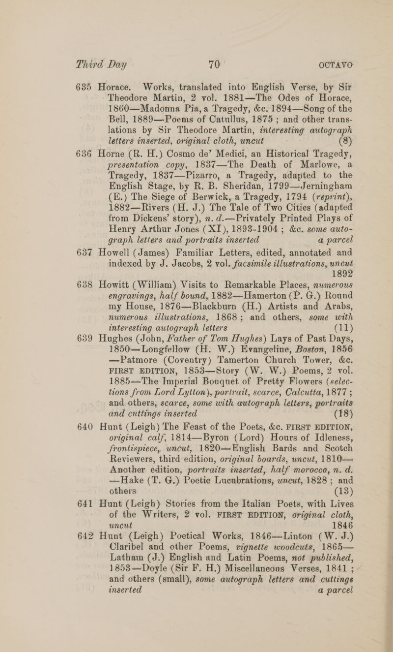 635 Horace. Works, translated into English Verse, by Sir ‘Theodore Martin, 2 vol. 1881—The Odes of Horace, 1860—Madonna Pia, a Tragedy, &amp;c. 1894—Song of the Bell, 1889— Poems of Catullus, 1875 ; and other trans- lations by Sir Theodore Martin, ¢nteresting autograph letters inserted, original cloth, uncut (8) 636 Horne (R. H.) Cosmo de’ Medici, an Historical Tragedy, presentation copy, 1837—The Death of Marlowe, a Tragedy, 1837—Pizarro, a Tragedy, adapted to the English Stage, by R. B. Sheridan, 1799—Jerningham (E.) The Siege of Berwick, a Tragedy, 1794 (reprint), 1882—Rivers (H. J.) The Tale of Two Cities (adapted from Dickens’ story), ». d.—Privately Printed Plays of Henry Arthur Jones (XI), 1893-1904 ; &amp;c. some auto- graph letters and portraits inserted a parcel 637 Howell (James) Familiar Letters, edited, annotated and indexed by J. Jacobs, 2 vol. facsimile illustrations, uncut 1892 638 Howitt (William) Visits to Remarkable Places, numerous engravings, half bound, 1882—Hamerton (P. G.) Round my House, 1876—Blackburn (H.) Artists and Arabs, numerous illustrations, 1868; and others, some with interesting autograph letters Cid) 639 Hughes (John, Father of Tom Hughes) Lays of Past Days, 1850— Longfellow (H. W.) Evangeline, Boston, 1856 —Patmore (Coventry) Tamerton Church Tower, &amp;c. FIRST EDITION, 1853—Story (W. W.) Poems, 2 vol. 1885—The Imperial Bouquet of Pretty Flowers (selec- tions from Lord Lytton), portrait, scarce, Calcutta, 1877 ; and. others, scarce, some with autograph letters, portraits and cuttings inserted (18) 640 Hunt (Leigh) The Feast of the Poets, &amp;c. FIRST EDITION, original calf, 1814—Byron (Lord) Hours of Idleness, Srontispiece, uncut, 1820—English Bards and Scotch Reviewers, third edition, original boards, uncut, 1810— Another edition, portraits inserted, half morocco, n. d. —Hake (T. G.) Poetic Lucubrations, wneut, 1828 ; and others (18) 641 Hunt (Leigh) Stories from the Italian Poets, with Lives of the Writers, 2 vol. FIRST EDITION, original cloth, uncut 1846 642 Hunt (Leigh) Poetical Works, 1846-—Linton (W. J.) Claribel and other Poems, wignette woodcuts, 1865— Latham (J.) English and Latin Poems, not published, 1853—Doyle (Sir F. H.) Miscellaneous Verses, 1841 ; ~ and others (small), some autograph letters and cuttings inserted a parcel