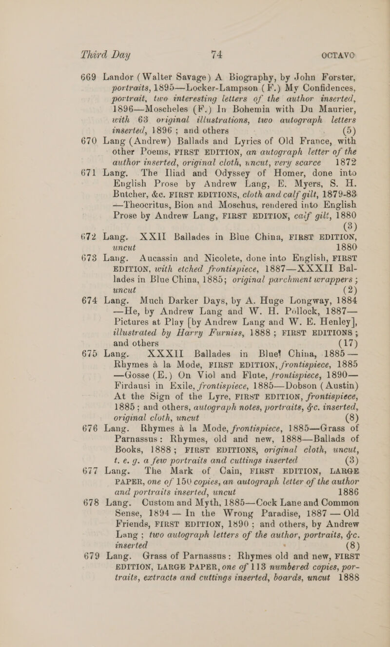 669 Landor (Walter Savage) A Biography, by John Forster, portraits, 1895—Locker-Lampson ( F.) My Confidences, portrait, two interesting letters of the author inserted, 1896—Moscheles (F.) In Bohemia with Du Maurier, with 63 original illustrations, two autograph letters inserted, 1896 ; and others | (5) 670 Lang (Andrew) Ballads and Lyrics of Old France, with other Poems, FIRST EDITION, an autograph letter of the author inserted, original cloth, uncut, very scarce 1872 671 Lang. The Iliad and Odyssey of Homer, done into English Prose by Andrew Lang, E. Myers, S. H. Butcher, &amp;c. FIRST EDITIONS, cloth and calf gilt, 1879-83 -—Theocritus, Bion and Moschus, rendered into English Prose by Andrew Lang, FIRST EDITION, caif gilt, 1880 | (3) 672 Lang. XXII Ballades in Blue China, FIRST EDITION, uncut 1880 673 Lang. Aucassin and Nicolete, done into English, FIRST EDITION, with etched frontispiece, 1887—XXXII Bal- lades in Blue China, 1885; original parchment wrappers ; uncut (2) 674 Lang. Much Darker Days, by A. Huge Longway, 1884 —He, by Andrew Lang and W. H. Pollock, 1887— Pictures at Play [by Andrew Lang and W. KE. Henley], tllustrated by Harry Furniss, 1888 ; FIRST EDITIONS ; and others (Ts5 675 Lang. XXXII Ballades in Blue? China, 1885 — Rhymes a la Mode, FIRST EDITION, frontispiece, 1885 —Gosse (Z.) On Viol and Flute, /rontispiece, 1890— Firdausi in Exile, frontispiece, 1885—Dobson ( Austin) At the Sign of the Lyre, FIRST EDITION, frontispiece, 1885; and others, autograph notes, portraits, ¢c. inserted, original cloth, uncut (8) 676 Lang. Rhymes a la Mode, frontispiece, 1885—Grass of Parnassus: Rhymes, old and new, 1888—Ballads of Books, 1888; FIRST EDITIONS, original cloth, uncut, t.e.g. a few portraits and cuttings inserted (3) 677 Lang. The Mark of Cain, FIRST EDITION, LARGE PAPER, one of 150 copies, an autograph letter of the author and portraits inserted, uncut 1886 678 Lang. Custom and Myth, 1885—Cock Lane and Common Sense, 1894— In the Wrong Paradise, 1887 — Old Friends, FIRST EDITION, 1890; and others, by Andrew Lang ; two autograph letters of the author, portraits, §c. inserted : (8) 679 Lang. Grass of Parnassus: Rhymes old and new, FIRST EDITION, LARGE PAPER, one of 113 numbered copies, por- traits, extracts and cuttings inserted, boards, uncut 1888