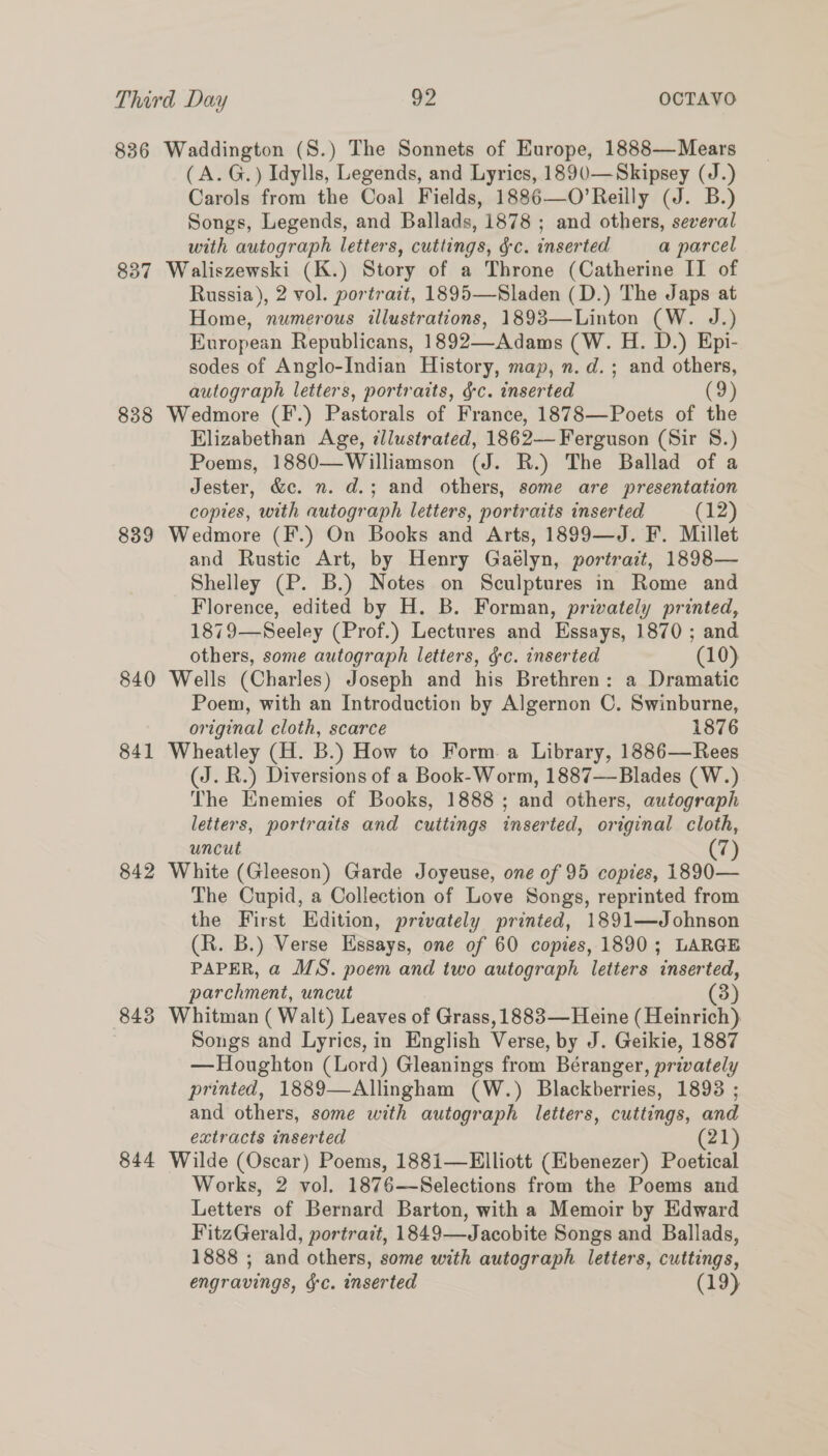 836 Waddington (S.) The Sonnets of Europe, 1888—Mears (A.G.) Idylls, Legends, and Lyrics, 1890-—Skipsey (J.) Carols from the Coal Fields, 1886—O’Reilly (J. B.) Songs, Legends, and Ballads, 1878 ; and others, several with autograph letters, cuttings, gc. inserted a parcel 837 Waliszewski (K.) Story of a Throne (Catherine II of Russia), 2 vol. portrait, 1895—Sladen (D.) The Japs at Home, numerous illustrations, 1893—Linton (W. J.) European Republicans, 1892—Adams (W. H. D.) Epi- sodes of Anglo-Indian History, map, n. d.; and others, autograph letters, portraits, gc. inserted (9) 838 Wedmore (F.) Pastorals of France, 1878—Poets of the Elizabethan Age, dllustrated, 1862— Ferguson (Sir 8.) Poems, 1880—Williamson (J. R.) The Ballad of a Jester, &c. n. d.; and others, some are presentation copies, with autograph letters, portraits inserted (12) 839 Wedmore (F.) On Books and Arts, 1899—J. F. Millet and Rustic Art, by Henry Gaelyn, portrait, 1898— Shelley (P. B.) Notes on Sculptures in Rome and Florence, edited by H. B. Forman, privately printed, 1879—Seeley (Prof.) Lectures and Essays, 1870 ; and others, some autograph letters, g-c. inserted (10) 840 Wells (Charles) Joseph and his Brethren: a Dramatic Poem, with an Introduction by Algernon C. Swinburne, original cloth, scarce 1876 841 Wheatley (H. B.) How to Form a Library, 1886—Rees (J. R.) Diversions of a Book-Worm, 1887—Blades (W.) The Enemies of Books, 1888 ; and others, autograph letters, portraits and cuttings inserted, original cloth, uncut Cy 842 White (Gleeson) Garde Joyeuse, one of 95 copies, 1890— The Cupid, a Collection of Love Songs, reprinted from the First Edition, privately printed, 1891—Johnson (R. B.) Verse Essays, one of 60 copies, 1890; LARGE PAPER, a MS. poem and two autograph letters inserted, parchment, uncut (3) 843 Whitman ( Walt) Leaves of Grass, 1883— Heine (Heinrich). Songs and Lyrics, in English Verse, by J. Geikie, 1887 —Houghton (Lord) Gleanings from Béranger, privately printed, 1889—Allingham (W.) Blackberries, 1893 ; and others, some with autograph letters, cuttings, and extracts inserted (21) 844 Wilde (Oscar) Poems, 188i1—Elliott (Ebenezer) Poetical Works, 2 vol. 1876—Selections from the Poems and Letters of Bernard Barton, with a Memoir by Edward FitzGerald, portrait, 1849—Jacobite Songs and Ballads, 1888 ; and others, some with autograph letters, cuttings, engravings, &c. inserted (19)