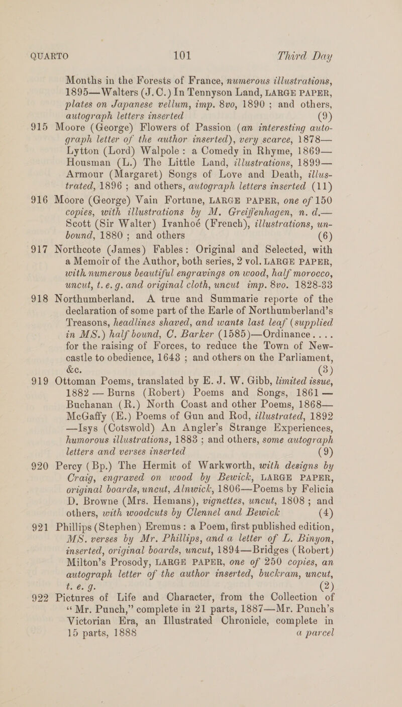 915 916 917 918 919 920 921 922 Months in the Foresis of France, numerous illustrations, 1895— Walters (J.C.) In Tennyson Land, LARGE PAPER, plates on Japanese vellum, imp. 8vo, 1890 ; and others, autograph letters inserted (9) Moore (George) Flowers of Passion (an interesting auto- graph letter of the author inserted), very scarce, 1878— Lytton (Lord) Walpole: a Comedy in Rhyme, 1869— Housman (L.) The Little Land, cllustrations, 1899— Armour (Margaret) Songs of Love and Death, dllws- trated, 1896 ; and others, autograph letters inserted (11) Moore (George) Vain Fortune, LARGE PAPER, one of 150 copies, with illustrations by M. Greijfenhagen, n. d.— Scott (Sir Walter) Ivanhoé (French), ¢llustrations, un- bound, 1880 ; and others (6) Northcote (James) Fables: Original and Selected, with a Memoir of the Author, both series, 2 vol. LARGE PAPER, with numerous beautiful engravings on wood, half morocco, uncut, t.e.g. and original cloth, uncut imp. 8vo. 1828-33 Northumberland. A true and Summarie reporte of the declaration of some part of the Karle of Northumberland’s Treasons, headlines shaved, and wants last leaf (supplied in MS.) half bound, C. Barker (1585)—Ordinance.... for the raising of Forces, to reduce the Town of New- castle to obedience, 1643 ; and others on the Parliament, &e. 3) Ottoman Poems, translated by E. J. W. Gibb, lémited ae 1882 — Burns (Robert) Poems and Songs, 1861 — Buchanan (R.) North Coast and other Poems, 1868— McGaffy (E.) Poems of Gun and Rod, illustrated, 1892 —Isys (Cotswold) An Angler’s Strange Experiences, humorous illustrations, 1883 ; and others, some autograph letters and verses inserted (9) Percy (Bp.) The Hermit of Warkworth, with designs by Craig, engraved on wood by Bewick, LARGE PAPER, original boards, uncut, Alnwick, 1806—Poems by Felicia D. Browne (Mrs. Hemans), vigneties, uncut, 1808 ; and others, with woodcuts by Clennel and Bewick (4) Phillips (Stephen) Eremus: a Poem, first published edition, MS. verses by Mr. Phillips, and a letter of L. Binyon, inserted, original boards, uncut, 1894—Bridges (Robert) Milton’s Prosody, LARGE PAPER, one of 250 copies, an autograph letter of the author inserted, buckram, uncut, t. €. g. 2 Pictures of Life and Character, from the Collection of ‘Mr. Punch,” complete in 21 parts, 1887—Mr. Punch’s Victorian Era, an Illustrated Chronicle, complete in