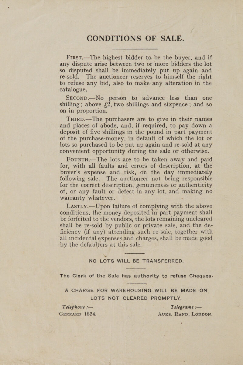 CONDITIONS OF SALE.   First.—The highest bidder to be the buyer, and if any dispute arise between two or more bidders the lot so disputed shall be immediately put up again and re-sold. The auctioneer reserves to himself the right to refuse any bid, also to make any alteration in the catalogue. SECOND.—No person to advance less than one shilling ; above £2, two shillings and sixpence ; and so on in proportion. TuHirD.—The purchasers are to give in their names and places of abode, and, if required, to pay down a deposit of five shillings in the pound in part payment of the purchase-money, in default of which the lot or lots so purchased to be put up again and re-sold at any convenient opportunity during the sale or otherwise. FourTH.—The lots are to be taken away and paid for, with all faults and errors of ‘description, at the buyer’s expense and risk, on the day immediately following sale. The auctioneer not being responsible for the correct description, genuineness or authenticity of, cr any fault or defect in any lot, and vee no warranty whatever. LastLy.—Upon failure of complying with the above conditions, the money deposited in part payment shall be forfeited to the vendors, the lots remaining uncleared shall be re-sold by public or private sale, and the de- ficiency (if any) attending such re-sale, together with all incidental expenses and charges, shall be made good by the defaulters at this sale.  wi NO LOTS WILL BE TRANSFERRED.  The Clerk of the Sale has authority to refuse Cheques.  — A CHARGE FOR WAREHOUSING WILL BE MADE ON LOTS NOT CLEARED PROMPTLY. Telephone — . - Telegrams :— GERRARD 1824. Auxks, Ranp, Lonpon.