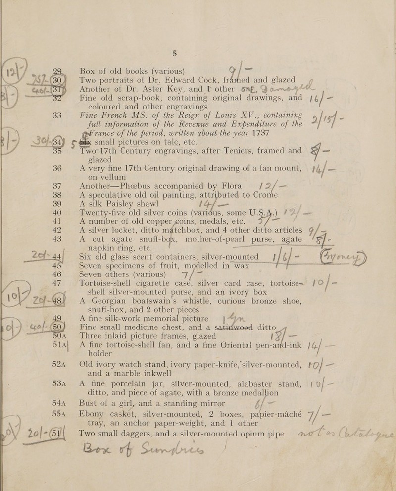   5 Box of old books (various) 9/- Two portraits of Dr. Edward Cock, fr thed and EM a Another of Dr. Aster Key, and f other OnE, SS o-wre Fine old scrap-book, containing original drawings, aid, 16 16) ~ coloured and other engravings Fine French MS. of the Reign of Lows XV., containing a/rsf ns full information of the Revenue and Expenditure of the “} ~; &amp; vance of the period, written about the year 1737 small pictures on talc, etc. wo 17th Century engravings, after Teniers, framed and ¥ “ glazed ; A very fine 17th Century original drawing of a fan mount, J 4/ on vellum ee Another—Phcebus accompanied by Flora {2 / “ A speculative old oil painting, attributed to Crome A silk Paisley shawl ef Twenty-five old silver coins (varidus, some U.S.4.) ?A/ = A number of old copper coins, medals, eve, es ewe ; A silver locket, ditto matchbox, and 4 other ditto articles A. A cut agate snuff- 108 mother-of- pe purse, agate — ‘ napkin ring, etc. ; Six old glass scent containers, silver-mounted ifs sa ce eve up) Seven specimens of fruit, m delled in-wax id Ce ear Seven others various); 7} / m7 | -Tortoise-shell cigarette case, ae card case, tortoise- / © / on shell silver-mounted purse, and an ivory box ' A Georgian boatswain’s whistle, curious bronze shoe, snuff-box, and 2 other pieces Z A fine silk-work memorial picture |“Jmn Fine small medicine chest, and a satinwood ditto__ Three inlaid picture frames, glazed es ee A fine tortoise-shell fan, and a fine Oriental pen-and-ink ba | holder Old ivory watch stand, ivory paper- -knife, ‘silver-mounted, ro ag and a marble inkwell 534 &lt;A fine porcelain jar, silver-mounted, alabaster stand, | of ~ ditto, and piece of agate, with a bronze medallion 544 Bust of a girl, and a standing mirror 4 b/ - Ebony casket, silver-mounted, 2 boxes, papier- -maché /- tray, an anchor paper- _weight, and 1 other Two small daggers, and a silver-mounted opium pipe ih ar ( ptid. Yer, t , ee ee | ? Rew ov § Sty fiitt, / 