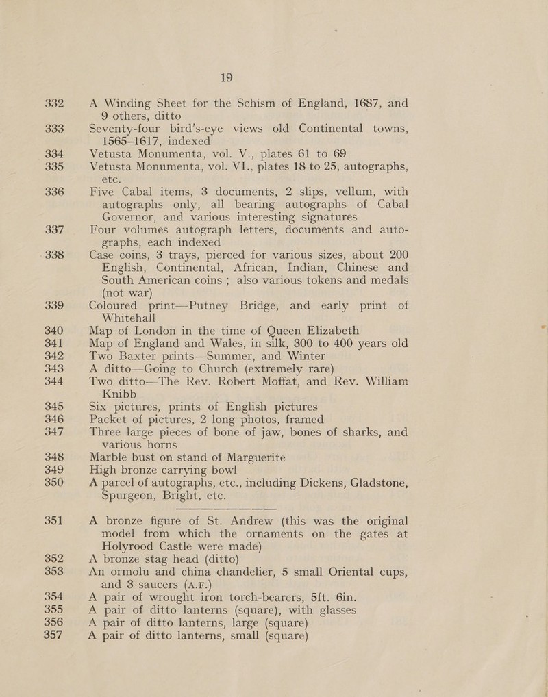 v3 A Winding Sheet for the Schism of England, 1687, and 9 others, ditto Seventy-four bird’s-eye views old Continental towns, 1565-1617, indexed Vetusta Monumenta, vol. V., plates 61 to 69 Vetusta Monumenta, vol. VI., plates 18 to 25, autographs, Eta Five Cabal items, 3 documents, 2 slips, vellum, with autographs only, all bearing autographs of Cabal Governor, and various interesting signatures Four volumes autograph letters, documents and auto- graphs, each indexed Case coins, 3 trays, pierced for various sizes, about 200 English, Continental, African, Indian, Chinese and South American coins ; also various tokens and medals (not war) Coloured print—Putney Bridge, and early print of Whitehall Map of London in the time of Queen Elizabeth Map of England and Wales, in silk, 300 to 400 years old Two Baxter prints—Summer, and Winter A ditto—Going to Church (extremely rare) Two ditto—The Rev. Robert Moffat, and Rev. William Knibb Six pictures, prints of English pictures Packet of pictures, 2 long photos, framed Three large pieces of bone of jaw, bones of sharks, and various horns Marble bust on stand of Marguerite High bronze carrying bowl A parcel of autographs, etc., including Dickens, Gladstone, Spurgeon, Bright, etc. A bronze figure of St. Andrew (this was the original model from which the ornaments on the gates at Holyrood Castle were made) A bronze stag head (ditto) An ormolu and china chandelier, 5 small Oriental cups, and 3 saucers (A.F.) A pair of wrought iron torch-bearers, 5ft. 6in. A pair of ditto lanterns (square), with glasses A pair of ditto lanterns, large (square) A pair of ditto lanterns, small (square)