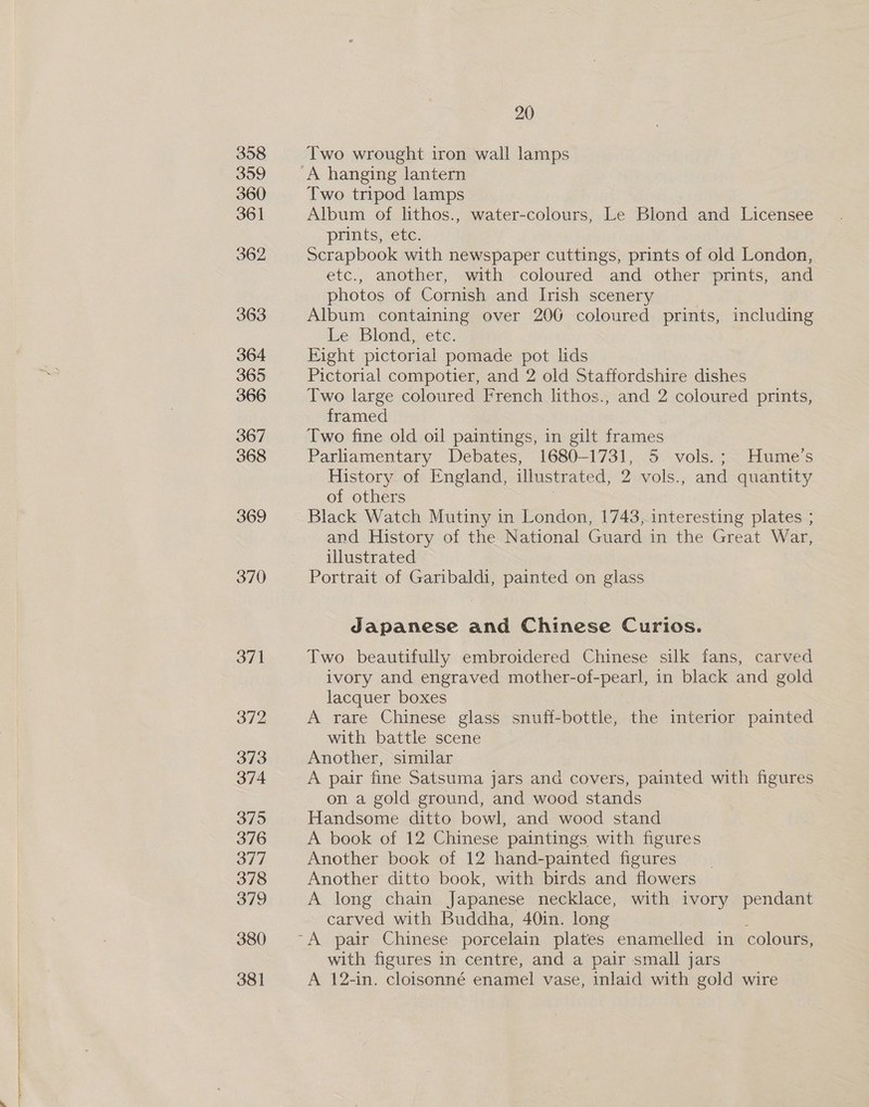 ee 369 370 371 372 373 374 375 376 377 378 379 380 381 Two wrought iron wall lamps Two tripod lamps Album of lithos., water-colours, Le Blond and Licensee prints, etc. Scrapbook with newspaper cuttings, prints of old London, etc., another, with coloured and other prints, and photos of Cornish and Irish scenery Album containing over 206 coloured prints, including Le Blond, etc. Eight pictorial pomade pot lids Pictorial compotier, and 2 old Staffordshire dishes Two large coloured French lithos., and 2 coloured prints, framed Two fine old oil paintings, in gilt frames Parliamentary Debates, 1680-1731, 5 vols.; Hume's History of England, illustrated, 2 vols., and quantity of others Black Watch Mutiny in London, 1743, interesting plates ; and History of the National Guard in the Great War, illustrated Portrait of Garibaldi, painted on glass Japanese and Chinese Curios. Two beautifully embroidered Chinese silk fans, carved ivory and engraved mother-of-pearl, in black and gold lacquer boxes A rare Chinese glass snuff- bottle, the interior painted with battle scene Another, similar A pair fine Satsuma jars and covers, painted with figures on a gold ground, and wood stands Handsome ditto bowl, and wood stand A book of 12 Chinese paintings with figures Another book of 12 hand-painted figures __ Another ditto book, with birds and flowers A long chain Japanese necklace, with ivory pendant carved with Buddha, 40in. long with figures in centre, and a pair small jars A 12-in. cloisonné enamel vase, inlaid with gold wire