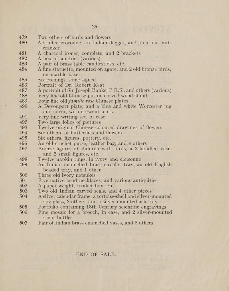 479 480 481 482 483 484 485 486 487 488 489 490 49] 492 493 494 495 496 497 - 498 499 500 501 502 503 904 505 506 507 295 Two others of birds and flowers A stuffed crocodile, an Indian dagger, and a curious nut- cracker A charcoal ironer, complete, and 2 brackets A box of sundries (various) A pair of brass table candlesticks, etc. A fine statuette, mounted on agate, and 2 old bronze birds, on marble base Six etchings, some signed Portrait of Dr. Robert Keat A portrait of Sir Joseph Banks, P.R.S., and others (various) Very fine old Chinese jar, on carved wood stand Four fine old famille rose Chinese plates A Devonport plate, and a blue and white Worcester jug and cover, with crescent mark Very fine writing set, in case Two large folios of pictures Twelve original Chinese coloured drawings of flowers Six others, of butterflies and flowers Six others, figures, pottery, etc. An old crochet purse, leather bag, and 4 others Bronze figures of children with birds, a 2-handled vase, and 2 small figures, etc. Twelve napkin rings, in ivory and cloisonné An Indian enamelled brass circular tray, an old English beaded tray, and 1 other Three old ivory netsukes Five native bead necklaces, and various antiquities A paper-weight, trinket box, etc. Two old Indian carved seals, and 4 other pieces A silver calendar frame, a tortoise-shell and silver-mounted spy glass, 2 others, and a silver-mounted ash tray Portfolio containing 18th Century scientific engravings Fine mosaic for a brooch, in case, and 2 silver-mounted scent-bottles Pair of Indian brass enamelled vases, and 2 others END OF SALE.