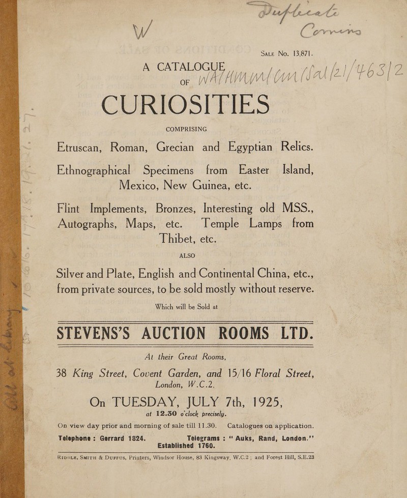  SALE No. 13,871. A CATALOGUE or WALA OM CURIOSITIES COMPRISING Etruscan, Roman, Grecian and Egyptian Relics. Ethnographical Specimens from Easter Island, Mexico, New Guinea, etc. Flint Implements, Bronzes, Interesting old MSS., Autographs, Maps, etc. Temple Lamps from Thibet, etc. ALSO Silver and Plate, English and Continental China, etc., from private sources, to be sold mostly without reserve. Which will be Sold at  At their Great Rooms, 38 King Street, Covent Garden, and \5/16 Floral Street, London, W.C.2, Ono PURSUAY ORY 7th, TOR. at 12.30 o'clock precisely. On view day prior and morning of sale till 11.30. | Catalogues on application. Telephone: Gerrard 1824. Telegrams : * Auks, Rand, London.’’ Established 1760. Ripnie#, SmirH &amp; Durrus, Printers, Windsor House, 83 Kingsway, W.C.2; and Forest Hill, S.E.23