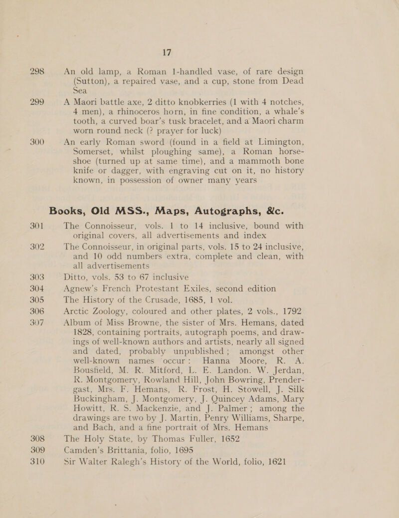 300 308 309 310 17 An old lamp, a Roman 1-handled vase, of rare design (Sutton), a repaired vase, and a cup, stone from Dead Sea A Maori battle axe, 2 ditto knobkerries (1 with 4 notches, 4 men), a rhinoceros horn, in fine condition, a whale’s tooth, a curved boar’s tusk bracelet, and a Maori charm worn round neck (? prayer for luck) An early Roman sword (found in a field at Limington, Somerset, whilst ploughing same), a Roman _ horse- shoe (turned up at same time), and a mammoth bone knife or dagger, with engraving cut on it, no history known, in possession of owner many years The Connoisseur, vols. 1 to 14 inclusive, bound with original covers, all advertisements and index The Connoisseur, in original parts, vols. 15 to 24 inclusive, and 10 odd numbers extra, complete and clean, with all advertisements Ditto, vols. 53 to 67 inclusive Agnew’s French Protestant Exiles, second edition The History of the Crusade, 1685, 1 vol. Arctic Zoology, coloured and other plates, 2 vols., 1792 Album of Miss Browne, the sister of Mrs. Hemans, dated 1828, containing portraits, autograph poems, and draw- ings of well-known authors and artists, nearly all signed and dated, probably unpublished; amongst other well-known names ‘occur: Hanna Moore, R. A. Bousfield, M. R. Mitford, L. E. Landon. W. Jerdan, k. Montgomery, Rowland Hill, John Bowring, Prender- sast, Maer h: Hemans; ih: Frost7aH. Stowell’ Jo Silk Buckingham, J. Montgomery, J. Quincey Adams, Mary Howitt, R. S. Mackenzie, and J. Palmer; among the drawings are two by J. Martin, Penry Williams, Sharpe, and Bach, and a fine portrait of Mrs. Hemans The Holy State, by Thomas Fuller, 1652 Camden’s Brittania, folio, 1695 sir Walter Ralegh’s History of the World, folio, 1621