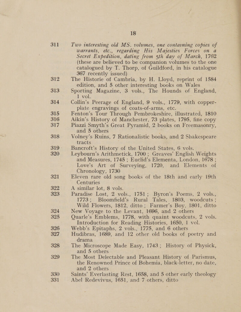 311 312 313 314 315 316 317 318 320 321 322 323 324 325 326 327 328 329 330 331 Two interesting old MS. volumes, one containing copies of warrants, etc., regarding His Majesties Forces on a Secret Expedition, dating from 5th day of March, 1762 (these are believed to be companion volumes to the one catalogued by T. Thorp, of Guildford, in his bataegeve 367 recently issued) The Historie of Cambria, by H. Lloyd, reprint of 1584 edition, and 5 other interesting books on Wales Sporting Magazine, 3 vols., The Hounds of England, 1 vol. Collin’s Peerage of England, 9 vols., 1779, with copper- plate engravings of coats-of-arms, etc. Fenton’s Tour Through Pembrokeshire, illustrated, 1810 Aikin’s History of Manchester, 73 plates, 1795, fine copy Piazzi Smyth’s Great Pyramid, 2 books on Freemasonry, and 5 others Volney’s Ruins, 7 Rationalistic books, and 2 Shakespeare tracts Bancroft’s History of the United States, 6 vols. and Measures, 1745 ; Euclid’s Elementa, London, 1678 ; Love's :Art -of Surveying, 1720,. and Elements -of Chronology, 1730 Eleven rare old song books of the 18th and early 19th Centuries A similar lot, 8 vols. | Paradise Lost, 2 vols.,. 1751; .Byron’s Poems, 2 vols., 1773; Bloomfield’s Rural Tales, 1803, woodcuts ; Wild Flowers, 1812, ditto; Farmer’s Boy, 1801, ditto New Voyage to the Levant, 1696, and 2 others Quarle’s Emblems, 1778, with quaint woodcuts, 2 vols. Introduction for Reading Histories, 1650, 1 vol. Webb’s Epitaphs, 2 vols., 1775, and 6 others Hudibras, 1689, and 12 other old books of poetry and drama The Microscope Made Easy, 1743; History of Physick, and 5 others The Most Delectable and Pleasant History of Parismus, the Renowned Prince of Bohemia, black-letter, no date, and 2 others Saints’ Everlasting Rest, 1658, and 5 other early aaa Abel Redevivus, 1651, and 7 others, ditto ee ee ee