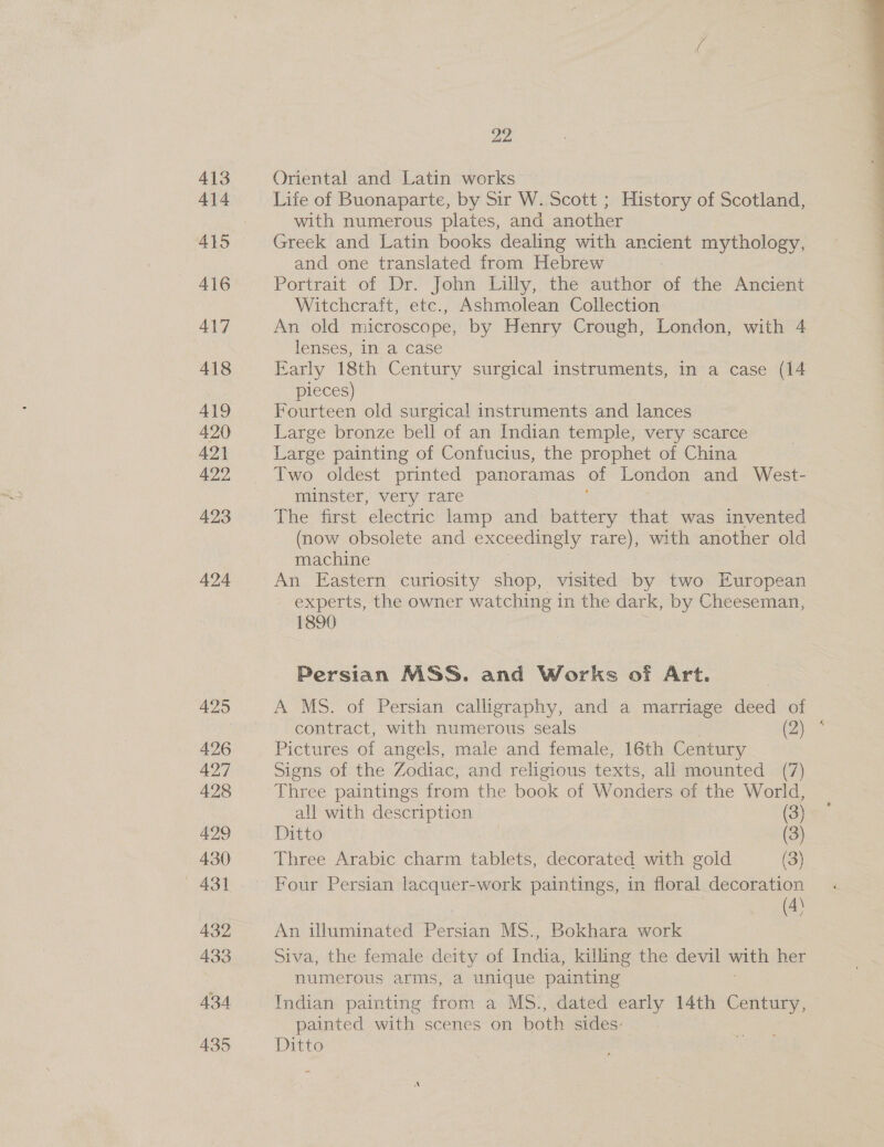 413 414 415 416 ALT 418 419 420 421 422 423 424 425 22 Oriental and Latin works Life of Buonaparte, by Sir W. Scott ; History of Scotland, with numerous plates, and another Greek and Latin books dealing with ancient mythology, and one translated from Hebrew Portrait of Dr. John Lilly, the author of the Ancient Witchcraft, etc., Ashmolean Collection An old microscope, by Henry Crough, London, with 4 lenses, in a case Early 18th Century surgical instruments, in a case (14 pieces) Fourteen old surgical instruments and lances Large bronze bell of an Indian temple, very scarce Large painting of Confucius, the prophet of China Two oldest printed panoramas of London and West- minster, very rare The first electric lamp and battery that was invented (now obsolete and exceedingly rare), with another old machine : An Eastern curiosity shop, visited by two European experts, the owner watching in the dark, by Cheeseman, 1890 Persian MSS. and Works of Art. A MS. of Persian calligraphy, and a marriage deed of contract, with numerous seals Qe Pictures of angels, male and female, 16th Century Three paintings from the book of Wonders. of the World, all with description (3) Ditto | (3) Three Arabic charm tablets, decorated with gold (3) Four Persian lacquer-work paintings, in floral decoration (4) An illuminated Porian MS., Bokhara work Siva, the female deity of cae killing the devil with her numerous arms, a unique painting Indian painting from a MS., dated early 14th Century, painted with scenes on both sides: Ditto 