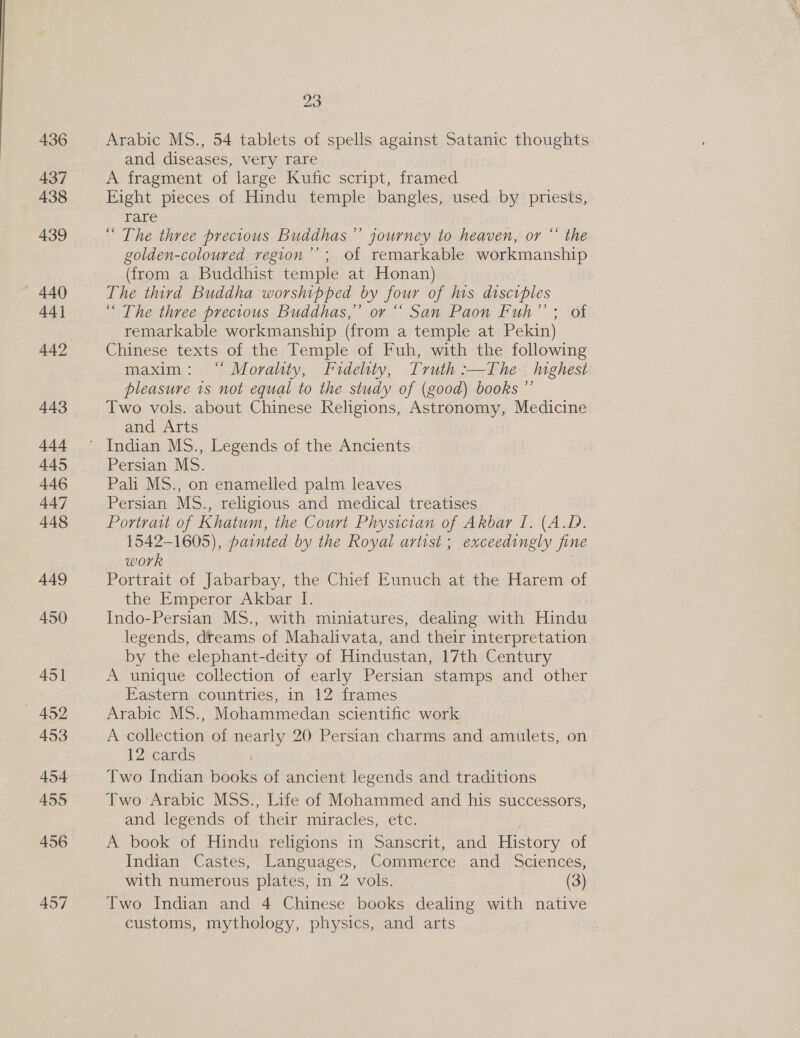  436 437 438 439 — 440 44] 442 443 i4s 445 446 447 448 449 450 451 — 452 453 454 455 456 457 23 Arabic MS., 54 tablets of spells against Satanic thoughts and diseases, very rare A fragment of large Kufic script, framed Fight pieces of Hindu temple bangles, used by priests, rare “ The three precious Buddhas ”’ journey to heaven, or “ the golden-coloured vegion’’; of remarkable workmanship (from a Buddhist temple at Honan) 7 The third Buddha worshipped by four of his disciples “ The three precious Buddhas,” or “ San Paon Fuh’’; of remarkable workmanship (from a temple at Pekin) Chinese texts of the Temple of Fuh, with the following maxim: “ Morality, Fidelity, Truth :—The highest pleasure 1s not equal to the study of (good) books ”’ Two vols. about Chinese Religions, Astronomy, Medicine and Arts Persian MS. Pali MS., on enamelled palm leaves Persian MS., religious and medical treatises Portrait of Khatum, the Court Physician of Akbar I. (A.D. 1542-1605), painted by the Royal artist ; exceedingly fine work Portrait of Jabarbay, the Chief Eunuch at the Harem of the Emperor Akbar I. Indo-Persian MS., with miniatures, dealing with Hindu legends, dreams of Mahalivata, and their interpretation . by the elephant-deity of Hindustan, 17th Century A unique collection of early Persian stamps and other Eastern countries, in 12 frames Arabic MS., Mohammedan scientific work A collection of nearly 20 Persian charms and amulets, on 12 cards Two Indian books of ancient legends and traditions Two Arabic MSS., Life of Mohammed and his successors, and legends of their miracles, etc. A book of Hindu religions in Sanscrit, and History of Indian Castes, Languages, Commerce and Sciences, with numerous plates, in 2 vols. (3) Two Indian and 4 Chinese books dealing with native customs, mythology, physics, and arts