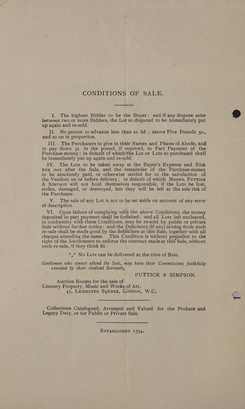 CONDITIONS OF SALE. I. The highest Bidder to be the Buyer; and if any dispute arise between two or more Bidders, the Lot so disputed to be immediately put up again and re-sold. II. No person to advance less than 2s. 6d.; above Five Pounds §s., and so on in proportion. III. The Purchasers to give in their Names and Places of Abode, and to pay down 5s. in the pound, if required, in Part Payment of the Purchase-money ; in default of which’the Lot or Lots so purchased shall be immediately put up again and re-sold. IV. The Lots to be taken away at the Buyer’s Expense and Risk THE DAY after the Sale, and the remainder of the Purchase-money to be absolutely paid, or otherwise settled for to the satisfaction of the Vendors on or before delivery; in default of which Messrs. PutTTIcK &amp; Simpson will not hold themselves responsible, if the Lots be lost, stolen, damaged, or destroyed, but they will be left at the sole risk of the Purchaser. V. The sale of any Lot is not to be set aside on account of any error of description. VI. Upon failure of complying with the above Conditions, the money deposited in part payment shall be forfeited ; and all Lots left uncleared, in conformity with these Conditions, may be re-sold by public or private Sale without further notice; and the Deliciency (if any) arising from such re-sale shall be made good by the defauiters at this Sale, together with all charges attending the same. This Condition is without prejudice to the right of the Auctioneers to enforce the contract made at this’ Sale, without such re-sale, if they think fit. -** No Lots can be delivered at the time of Sale. Gentlemen who cannot attend the Sale, may have theiy Commissions faithfully executed by theiy obedient Servants, PUTTICK &amp; SIMPSON. Auction Rooms for the sale of Literary Property, Music and Works of Art, 47, LEICESTER SQUARE, LONDON, W.C,  Collections Catalogued, Arranged and Valued for the Probate and Legacy Duty, or for Public or Private Sale. ESTABLISHED I794,