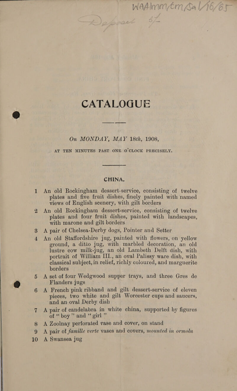  2 CATALOGUE On MONDAY, MAY 18th, 1908, AT TEN MINUTES PAST ONE O'CLOCK PRECISELY. CHINA. An old Rockingham dessert-service, consisting of twelve plates and five fruit dishes, finely painted with named views of English scenery, with gilt borders An old Rockingham dessert-service, consisting of twelve plates and four fruit dishes, painted with landscapes, with marone and gilt borders A pair of Chelsea-Derby dogs, Pointer and Setter | An old Statfordshire jug, painted with flowers, on yellow ground, a ditto jug, with marbled decoration, an old lustre cow milk-jug, an old Lambeth Delft dish, with classical subject, in relief, richly coloured, and marguerite borders A set of four Wedgwood supper trays, and three Gres de Flanders jugs A French pink ribband and gilt dessert-service of eleven pieces, two white and gilt Worcester cups and saucers, and an oval Derby dish A pair of candelabra in white china, supported by figures of “boy ” and “girl ” A Zoolnay perforated vase and cover, on stand A pair of famille verte vases and covers, mounted in ormolu A Swansea jug