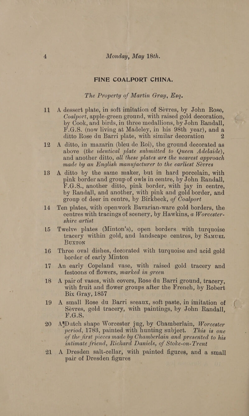 i4 12 13 14 15 16 17 18 19 20 21 Monday, May 18th. FINE COALPORT CHINA. The Property of Martin Gray, Esq. A dessert plate, in soft imitation of Sevres, by John Rose, Coalport, apple-green ground, with raised gold decoration, by Cook, and birds, in three medallions, by John Randall, F'.G.S. (now living at Madeley, in his 98th year), and a ditto Rose du Barri plate, with similar decoration 2 A ditto, in mazarin (bleu de Roi), the ground decorated as above (the rdentical plate submitted to Queen Adelaide), and another ditto, all these plates are the nearest approach made by an English manufacturer to the earliest Sevres A ditto by the same maker, but in hard porcelain, with pink border and group of owls in centre, by John Randall, F.G.S., another ditto, pink border, with jay in centre, by Randall, and another, with pink and gold border, and croup of deer in centre, by Birkbeck, of Coalport Ten plates, with openwork Bavarian-ware gold borders, the centres with tracings of scenery, by Hawkins, a Worcester- shire artist Twelve plates (Minton’s), open borders with turquoise tracery within gold, and landscape centres, by Samurn Buxton Three oval dishes, decorated with turquoise and acid gold border of early Minton An early Copeland vase, with raised gold tracery and festoons of flowers, marked in green A pair of vases, with covers, Rose du Barri ground, tracery, with fruit and flower groups after the French, by Robert Bix Gray, 1857 A small Rose du Barri. sceaux, soft paste, in imitation of Sévres, gold tracery, with paintings, by John Randall, F.G.S. A®Dutch shape Worcester jug, by Chamberlain, Worcester period, 1783, painted with hunting subject. This is one of the: first pieces made by Chamberlain and presented to his intimate friend, Richard Daniels, of Stoke-on-Trent A Dresden salt-cellar, with painted figures, and a small pair of Dresden figures |