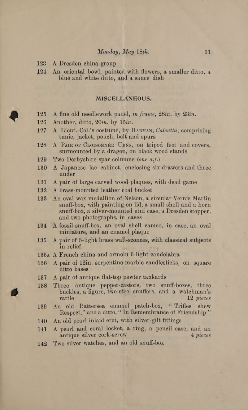 122 124 125 126 127 128 129 180 131 132 133 134 135 Monday, May 18th. 11 A Dresden china group An oriental bowl, painted with flowers, a smaller ditto, a blue and white ditto, and a sauce dish MISCELLANEOUS. A fine old needlework panel, in frame, 28in. by 23in. Another, ditto, 200. by 15in. A Lieut.-Col.’s costume, by Harman, Calcutta, comprising tunic, jacket, pouch, belt and spurs A Patr or Choisonnte Urns, on tripod feet and covers, surmounted by a dragon, on black wood stands Two Derbyshire spar columns (one a.f.) A Japanese lac cabinet, enclosing six drawers and three under A pair of large carved wood plaques, with dead game A brass-mounted leather coal bucket An oval wax medallion of Nelson, a circular Vernis Martin snuff-box, with painting on lid, a small shell and a horn snuff-box, a silver-mounted etui case, a Dresden stopper, and two photographs, in cases A fossil snuff-box, an oval shell cameo, in case, an oval miniature, and an enamel plaque A pair of 8-light brass wall-sconces, with classical subjects in relief 136 137 138 139 140 141 142 A pair of 12in. serpentine marble candlesticks, on square ditto bases | A pair of antique flat-top pewter tankards Three antique pepper-castors, two snuff-boxes, three buckles, a figure, two steel snuffers, and a watchman’s rattle 12 pieces An old Battersea enamel patch-box, ‘ Trifles shew Respect,” and a ditto, “‘ In Remembrance of Friendship ” An old pear! inlaid etui, with silver-gilt fittings A pearl and coral locket, a ring, a pencil case, and an antique silver cork-screw 4 pieces Two silver watches, and an old snuff-box