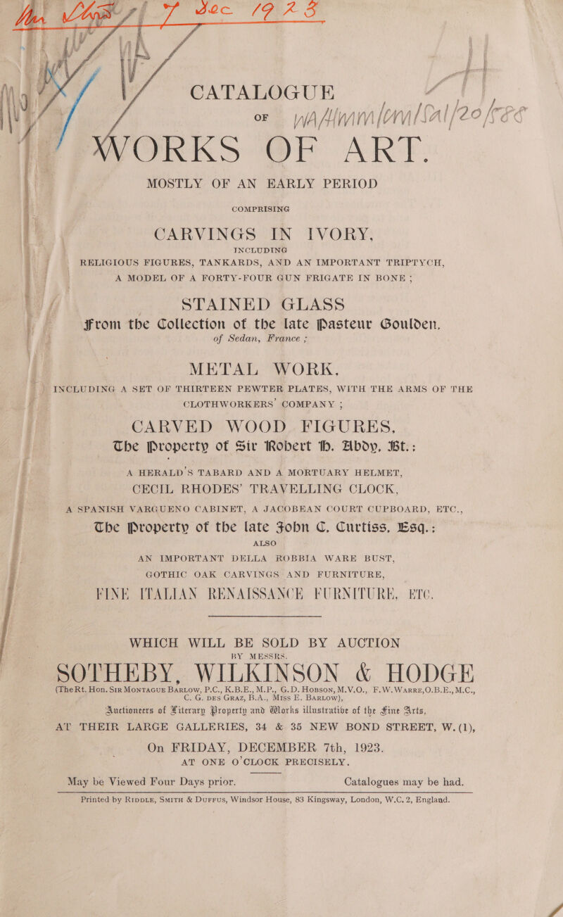   CATALOGUE iy OF WAM WIM A TAY, l Ife O/C? XVORKS OF ART. MOSTLY OF AN EARLY PERIOD COMPRISING CARVINGS IN IVORY, INCLUDING RELIGIOUS FIGURES, TANKARDS, AND AN IMPORTANT TRIPTYCH, A MODEL OF A FORTY-FOUR GUN FRIGATE IN BONE ; STAINED GLASS From the Collection of the late Pasteur Goulden, . 83 of Sedan, France ; METAL WORK, ) INCLUDING A SET OF THIRTEEN PEWTER PLATES, WITH THE ARMS OF THE i | CLOTHWORKERS' COMPANY ; CARVED WOOD. FIGURES, The Property of Siv Robert h. Abdy, Bt.;: A HERALD’S TABARD AND A MORTUARY HELMET, CECIL RHODES’ TRAVELLING CLOCK, A SPANISH VARGUENO CABINET, A JACOBEAN COURT CUPBOARD, ETC., The Property of the late Fobn C. Curtiss, Esq.: ALSO AN IMPORTANT DELLA ROBBIA WARE BUST, GOTHIC OAK CARVINGS AND FURNITURE, FINE ITALIAN RENAISSANCE FURNITURE, Ee. WHICH WILL BE SOLD BY AUCTION BY MESSRS. SOTHEBY, WILKINSON &amp; HODGE (The Rt. Hon. Str MONTAGUE BanLow, P.C., K.B.E., M.P., G.D. Hopson, M.V.O., F.W.WaArRE,O.B.E.,M.C., _G. DES GRAZ, B. A., Miss E. BARLOW), Auctioneers of . Property and Works illustrative of the Hine Arts, AT THEIR LARGE GALLERIES, 34 &amp; 35 NEW BOND STREET, W. (1), On FRIDAY, DECEMBER 7th, 1923. AT ONE O'CLOCK PRECISELY.   May be Viewed Four Days prior. Catalogues may be had. Printed by RrppLE, Smitu &amp; Durrus, Windsor House, 83 Kingsway, London, W.C, 2, England.