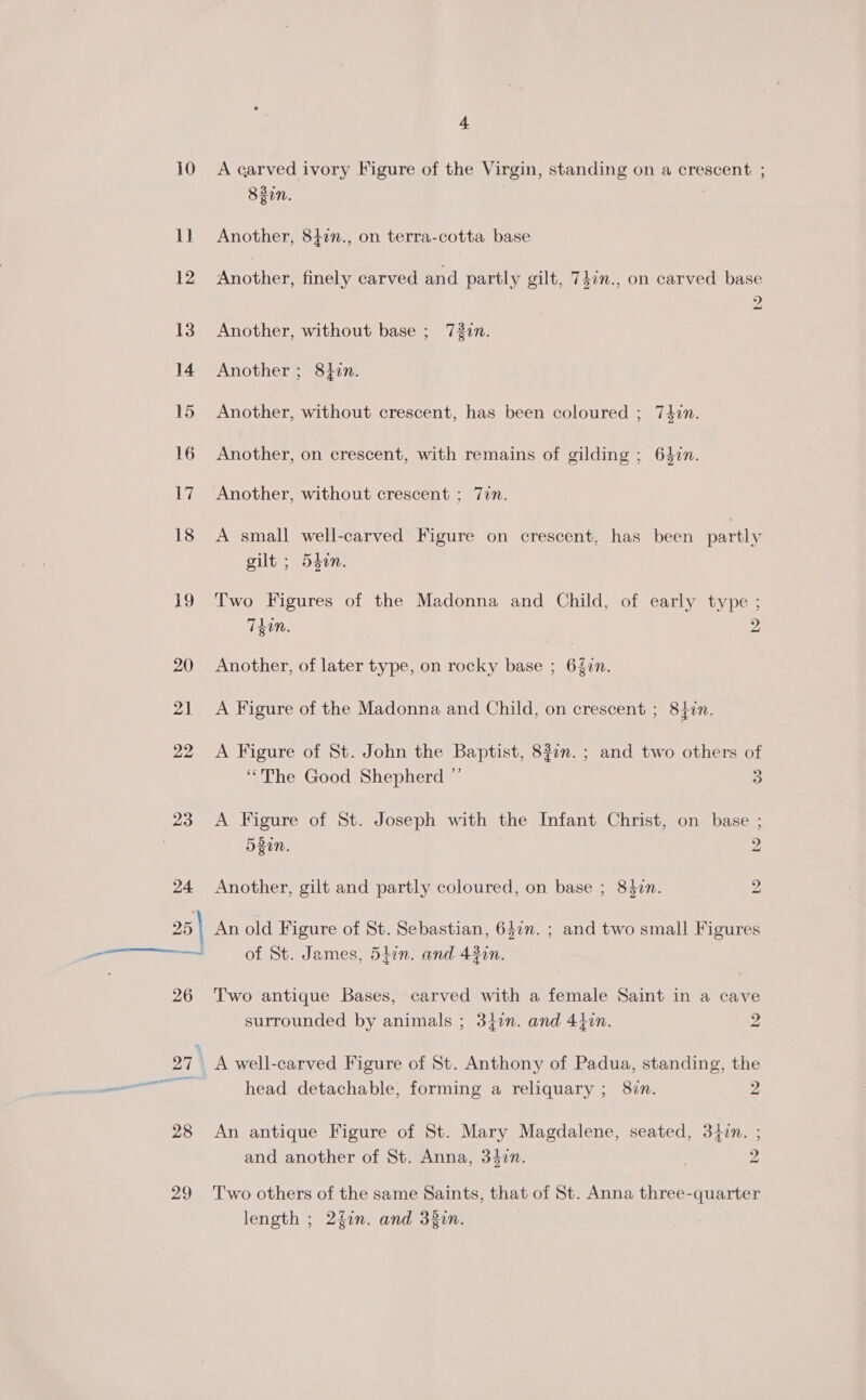 28 29 4 A carved ivory Figure of the Virgin, standing on a crescent ; 8zin. Another, 842n., on terra-cotta base Another, finely carved and partly gilt, 747n., on carved base 2 Another, without base ; 737n. Another ; 84in. Another, without crescent, has been coloured ; 74in. Another, on crescent, with remains of gilding ; 647n. Another, without crescent ; 7in. A small well-carved Figure on crescent, has been partly gilt ; 54on. Two Figures of the Madonna and Child, of early type ; Tdin. 2 Another, of later type, on rocky base ; 640n. A Figure of the Madonna and Child, on crescent ; 842m. A Figure of St. John the Baptist, 827m. ; and two others of “The Good Shepherd ”’ 3 A Figure of St. Joseph with the Infant Christ, on base ; 520n. 2 Another, gilt and partly coloured, on base ; 84$z7n. 2 of St. James, 5tin. and 430n. Two antique Bases, carved with a female Saint in a cave surrounded by animals ; 347n. and 440n. 2 head detachable, forming a reliquary ; 827. 2 An antique Figure of St. Mary Magdalene, seated, 34on. ; and another of St. Anna, 34zn. : 2 Two others of the same Saints, that of St. Anna three-quarter length ; 2fin. and 33in. |