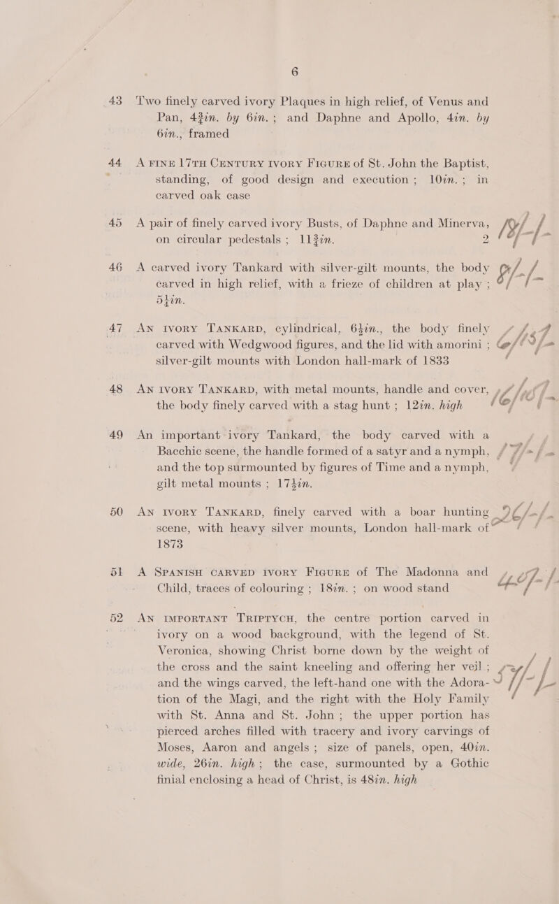 43 44 46 47 48 49 50 51 6 Two finely carved ivory Plaques in high relief, of Venus and Pan, 42on. by 62n.; and Daphne and Apollo, 4in. by 6in., framed A FINE 17TH CENTURY IvorY Ficur# of St. John the Baptist, standing, of good design and execution; 10im.; in carved oak case A pair of finely carved ivory Busts, of Daphne and Minerva, /Y/. / of wet a i 5 on circular pedestals ; 11 3zn. 2 A carved ivory Tankard with silver-gilt mounts, the body p/- a / carved in high relief, with a frieze of children at play ; as &gt;} alan Zin. AN IvoRY TANKARD, cylindrical, 6}7n., the body finely yv f,4 carved with Wedgwood figures, and the lid with amorini ; loft ff silver-gilt mounts with London hall-mark of 1833 | AN IVORY TANKARD, with metal mounts, handle and cover, le, /, é oF the body finely carved with a stag hunt ; 127n. high a as An important ivory Tankard, the body carved with a Bacchic scene, the handle formed of a satyrand anymph, # /, &gt; Fs and the top surmounted by figures of Time andanymph, ~~ . gilt metal mounts ; 174en. AN Ivory TANKARD, finely carved with a boar hunting 9f /./_ scene, with heavy silver mounts, London hall-mark of’ 1873 A SPANISH CARVED IvoRY FiIcuRE of The Madonna and Si &amp; Child, traces of colouring ; 182n. ; on wood stand ifn AN IMPORTANT TRIPTYCH, the centre portion carved in ivory on a wood background, with the legend of St. Veronica, showing Christ borne down by the weight of the cross and the saint kneeling and offering her veil; yey/ , and the wings carved, the left-hand one with the Adora- i] S j- tion of the Magi, and the right with the Holy Family with St. Anna and St. John; the upper portion has pierced arches filled with tracery and ivory carvings of Moses, Aaron and angels ; size of panels, open, 40zn. wide, 26in. high; the case, surmounted by a Gothic finial enclosing a head of Christ, is 487. high