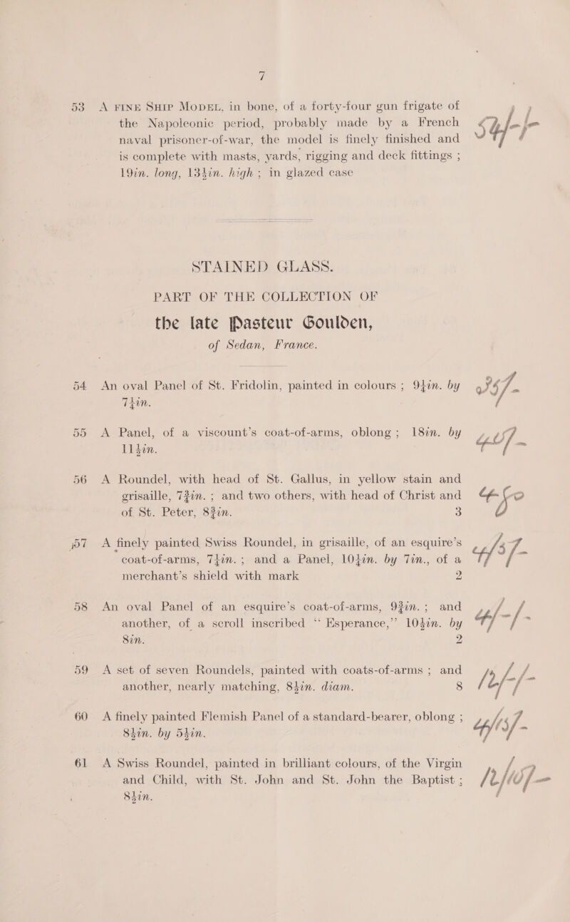 y) 53. A FINE Suip Mops, in bone, of a forty-four gun frigate of the Napoleonic period, probably made by a French naval prisoner-of-war, the model is finely finished and is complete with masts, yards, rigging and deck fittings ; 19in. long, 134in. high ; in glazed case STAINED GLASS. PART OF THE COLLECTION OF the late Pasteur Goulden, of Sedan, France. 54 An oval Panel of St. Fridolin, painted in colours ; 94en. by TEIN. 55 &lt;A Panel, of a viscount’s coat-of-arms, oblong; 18m. by Li den. 56 A Roundel, with head of St. Gallus, in yellow stain and grisaille, 727n. ; and two others, with head of Christ and of, St. Peter, 821. 3 coat-of-arms, 7fin.; and a Panel, lOlin. by Tin., of a merchant’s shield with mark 2 58 An oval Panel of an esquire’s coat-of-arms, 92in.; and _ another, of a scroll inscribed ‘“‘ Esperance,’ 104on. by Sin. 2 59 A set of seven Roundels, painted with coats-of-arms ; and another, nearly matching, 84in. diam. 8 60 A finely painted Flemish Panel of a standard-bearer, oblong ; Shin. by 54in. 61 A Swiss Roundel, painted in brilliant colours, of the Virgin and Child, with St. John and St. John the Baptist ; 1; Ssin.   
