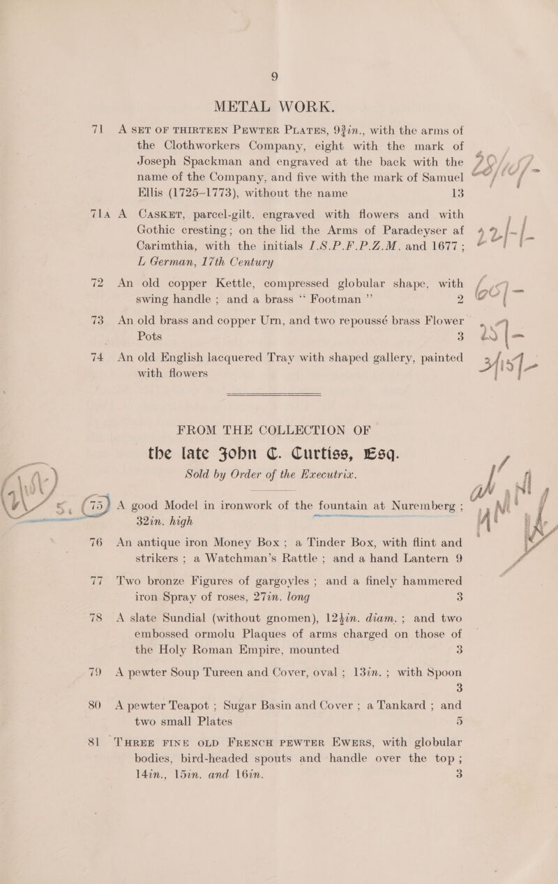 3) METAL WORK. 71 A SET OF THIRTEEN PewTeR PLaATEs, 93in., with the arms of the Clothworkers Company, eight with the mark of Joseph Spackman and engraved at the back with the /\)/ name of the Company, and five with the mark of Samuel — j Ae Ellis (1725-1773), without the name i 7la A CASKET, parcel-gilt. engraved with flowers and with Gothic cresting; on the lid the Arms of Paradeyser af 4 % |. / Carimthia, with the initials /.S.P.F.P.Z.M. and 1677; 4 é L German, 17th Century 72 An old copper Kettle, compressed globular shape, with ie swing handle ; and a brass ** Footman ”’ &gt; GO = 73 An old brass and copper Urn, and two repousseé brass Flower, Pots Fa in’ | ie 74 An old English lacquered Tray with shaped gallery, painted B/ 5] . with flowers {IS y FROM THE COLLECTION OF the late Jobn C. Curtiss, Esq. Sold by Order of the Hxecutria.     ; (75) A good Model in ironwork of the fountain a : p 29 in. high feces aia Ser ahaale ymemea Kanteen 76 An antique iron Money Box; a Tinder Box, with flint and strikers ; a Watchman’s Rattle ; and a hand Lantern 9 ral t Nuremberg ; aE , § s * 2 f ie Ez a &amp; oo ah me Ris Ae i , ; By ar = i te. ait ‘i Z ‘i  77 'Two bronze Figures of gargoyles ; and a finely hammered iron Spray of roses, 27in. long o 78 &lt;A slate Sundial (without gnomen), 12$7n. diam. ; and two embossed ormolu Plaques of arms charged on those of the Holy Roman Empire, mounted 3 79 A pewter Soup Tureen and Cover, oval; 13in.; with Spoon 3 80 A pewter Teapot ; Sugar Basin and Cover ; a Tankard ; and two small Plates 5 81 THREE FINE OLD FreNcH PEWTER Ewers, with globular bodies, bird-headed spouts and handle over the top ; 14on., ldin. and 16in. 3