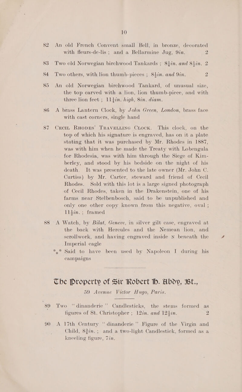 An old French Convent small Bell, in bronze, decorated with fleurs-de-lis ; and a Bellarmine Jug, 9in. 2. Two old Norwegian birchwood Tankards ; 84in. and Shin. 2 tbo T'wo others, with lion thumb-pieces ; 847n. and 9in. An old Norwegian birchwood Tankard, of unusual size, the top carved with a lion, ion thumb-piece, and with three lion feet ; ll4in. high, 8in. diam. A brass Lantern Clock, by John Green, London, brass face with cast corners, single hand CrcIL RHODES’ TRAVELLING CLocK. This clock, on the top of which his signature is engraved, has on it a plate stating that it was purchased by Mr. Rhodes in 1887, was with him when he made the Treaty with Lobengula for Rhodesia, was with him through the Siege of Kim- berley, and stood by his bedside on the night of his death. It was presented to the late owner (Mr. John C. Curtiss) by Mr. Carter, steward and friend of Cecil Rhodes. Sold with this lot is a large signed photograph of Cecil Rhodes, taken in the Drakenstein, one of his farms near Stelbenbosch, said to be unpublished and only one other copy known from this negative, oval ; lldon. ; framed the back with Hercules and the Nemean lion, and scrollwork, and having engraved inside N beneath the Imperial eagle *.* Said to have been used by Napoleon I during his campaigns The Property of Sir Robert th. Hbdy, Bt., 59 Avenue Victor Hugo, Paris. Two *dinanderie ” Candlesticks, the stems formed as figures of St. Christopher ; 127n. and 124zn. 2 A l7th Century “dinanderie ”’ Figure of the Virgin and Child, 827m. ; and a two-light Candlestick, formed as a kneeling figure, 77n.