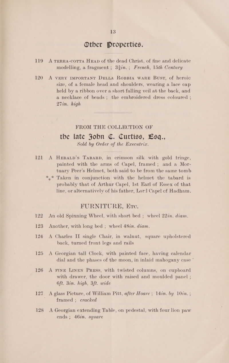 Otber Properties. 120 121 126 128 modelling, a fragment ; 33en.; French, 15th Century A VERY IMPORTANT DELLA ROBBIA WARE Bust, of heroic size, of a female head and shoulders, wearing a lace cap held by a ribbon over a short falling veil at the back, and a necklace of beads ; the embroidered dress coloured ; 27in. high FROM THE COLLECTION OF the late Jobn C. Curtiss, £Esq., Sold by Order of the Executrix. A HERALD’S TABARD, in crimson silk with gold tringe, painted with the arms of Capel, framed ; and a Mor- tuary Peer’s Helmet, both said to be from the same tomb »* Taken in conjunction with the helmet the tabard is probably that of Arthur Capel, Ist Earl of Essex of that line, or alternativelv of his father, Lord Capel cf Hadham. FURNITURE, Ere. An old Spinning Wheel, with short bed ; wheel 22in. diam. Another, with long bed ; wheel 487n. diam. A Charles II single Chair, in walnut, square upholstered back, turned front legs and rails A Georgian tall Clock, with painted face, having calendar dial and the phases of the moon, in inlaid mahogany case ° A Fine Linen Press, with twisted columns, on cupboard with drawer, the door with raised and moulded panel ; 6ft. 30n. high, 3ft. wide A glass Picture, of William Pitt, after Hoare ; 1l4in. by 10in. ; framed ; cracked A Georgian extending Table, on pedestal, with four Lon paw ends ; 462. square