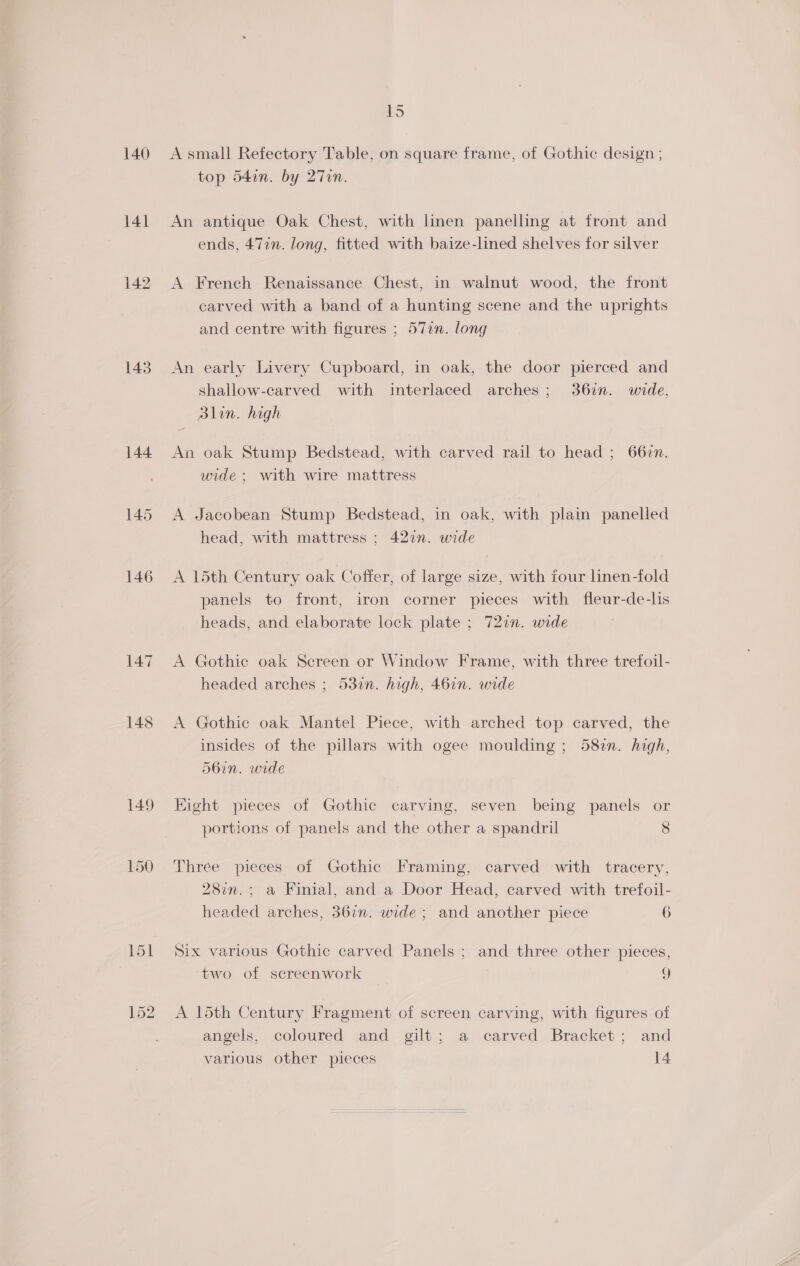 140 141 142 143 144 146 147 148 15 A small Refectory Table, on square frame, of Gothic design ; top 54in. by 27Tin. An antique Oak Chest, with linen panelling at front and ends, 47in. long, fitted with baize-lined shelves for silver A French Renaissance Chest, in walnut wood, the front carved with a band of a hunting scene and the uprights and centre with figures ; 57in. long An early Livery Cupboard, in oak, the door pierced and shallow-carved with interlaced arches; 36in. wide, alin. high An oak Stump Bedstead, with carved rail to head ; 662n. wide ; with wire mattress A Jacobean Stump Bedstead, in oak, with plain panelled head, with mattress ; 427”. wide A 15th Century oak Coffer, of large size, with four linen-fold panels to front, iron corner pieces with fleur-de-lis heads, and elaborate lock plate ; 72in. wide A Gothic oak Screen or Window Frame, with three trefoil- headed arches ; 532n. high, 46in. wide A Gothic oak Mantel Piece, with arched top carved, the insides of the pillars with ogee moulding ; 587m. high, 56in. wide Eight pieces of Gothic carving, seven being panels or portions of panels and the other a spandril 8 Thrée pieces of Gothic Framing, carved with tracery, 280m. ; a Finial, and a Door Head, carved with trefoil- headed arches, 36in. wide ; and another piece 6 Six various Gothic carved Panels ; and three other pieces, two of screenwork ) A 15th Century Fragment of screen carving, with figures of angels,, coloured jand—gilt;; a) carved. Bracket ; and various other pieces 14