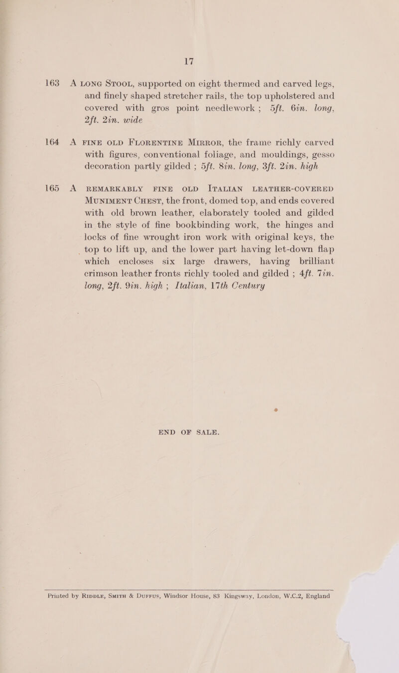 163 A LONG STOOL, supported on eight thermed and carved legs, and finely shaped stretcher rails, the top upholstered and covered with gros point needlework ; 5ft. 6%. long, 2ft. 21n. wide 164 A FINE OLD FLORENTINE Mirror, the frame richly carved with figures, conventional foliage, and mouldings, gesso decoration partly gilded ; 5ft. 82n. long, 3ft. 2in. high 165 A REMARKABLY FINE OLD ITALIAN LEATHER-COVERED MUNIMENT CHEST, the front, domed top, and ends covered with old brown leather, elaborately tooled and gilded in the style of fine bookbinding work, the hinges and locks of fine wrought iron work with original keys, the _top to lift up, and the lower part having let-down flap which encloses six large drawers, having brilliant crimson leather fronts richly tooled and gilded ; 4fé. Tan. long, 2ft. Qin. high ; Italian, 17th Century END OF SALE.   Printed by Rippiz, SmitH &amp; Durrus, Windsor House, 83 Kingsway, London, W.C.2, England