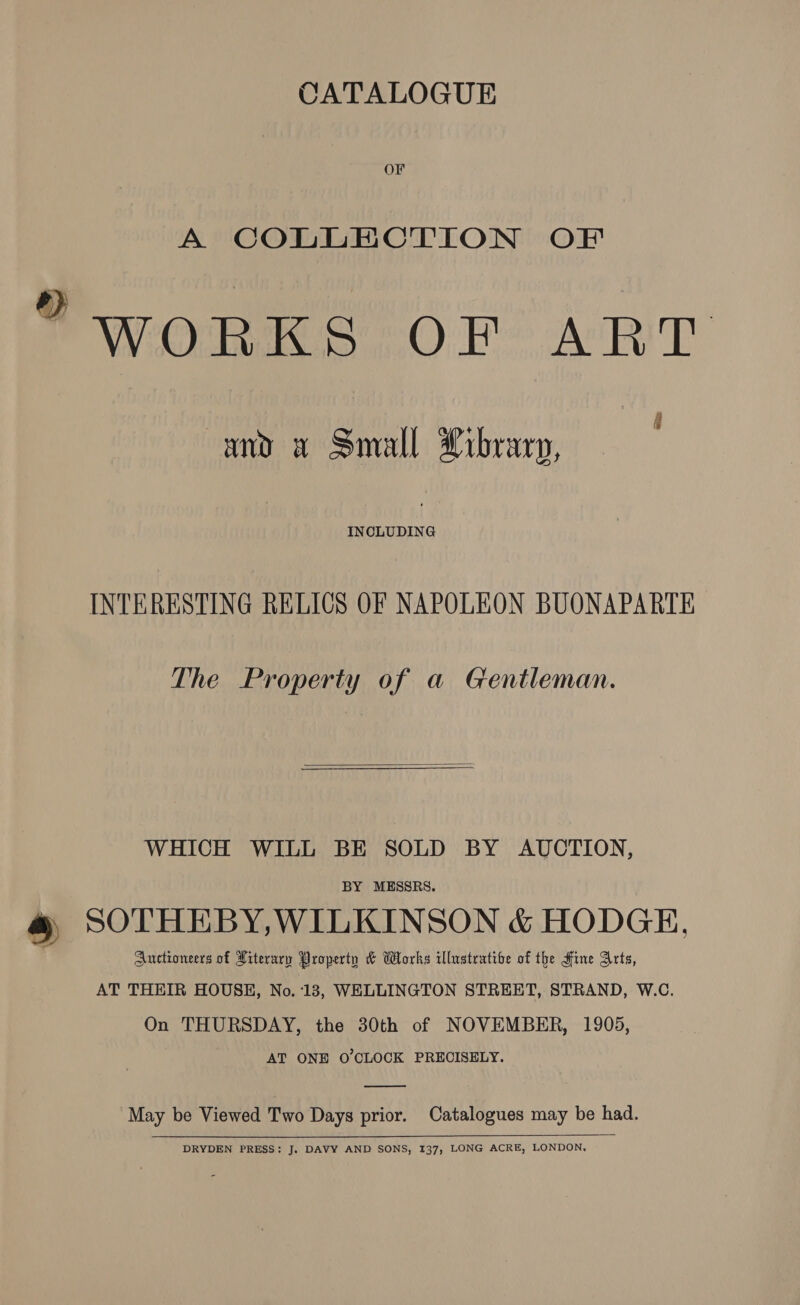 OF A COLLECTION OF “WORKS OF ART and x Small Library, | fae INTERESTING RELICS OF NAPOLEON BUONAPARTE The Property of a Gentleman.  WHICH WILL BE SOLD BY AUCTION, BY MESSRS. # SOTHEBY,WILKINSON &amp; HODGE. Auctioneers of Literary Property &amp; Works illustratibe of the Hine Arts, AT THEIR HOUSE, No. ‘13, WELLINGTON STREET, STRAND, W.C. On THURSDAY, the 30th of NOVEMBER, 1905, AT ONE O'CLOCK PRECISELY.  May be Viewed Two Days prior. Catalogues may be had.  DRYDEN PRESS: J. DAVY AND SONS, 137, LONG ACRE, LONDON,