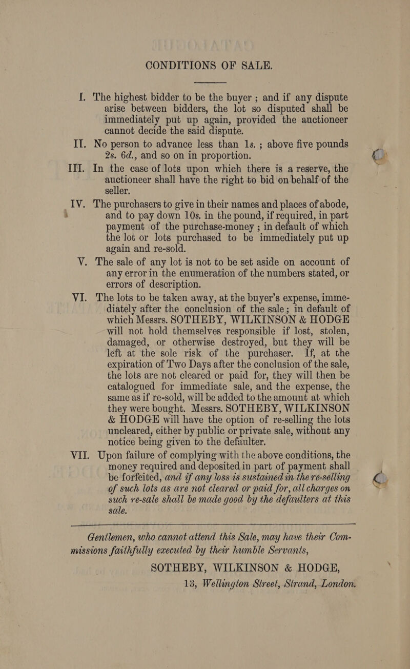 CONDITIONS OF SALE. I. The highest bidder to be the buyer ; and if any dispute arise between bidders, the lot so disputed shall be immediately put up again, provided the auctioneer cannot decide the said dispute. IT. No person to advance less than 1s. ; above five pounds 2s. 6d., and so on in proportion. ITI. In the case of lots upon which there is a reserve, the auctioneer shall have the right to bid on behalf of the seller. IV. The purchasers to give in their names and places of abode, and to pay down 10s. in the pound, if required, in part payment of the purchase-money ; in default of which the lot or lots purchased to be immediately put up again and re-sold. V. The sale of any lot is not to be set aside on account of any error in the enumeration of the numbers stated, or errors of description. VI. The lots to be taken away, at the buyer’s expense, imme- diately after the conclusion of the sale; in default of which Messrs. SOTHEBY, WILKINSON &amp; HODGE will not hold themselves responsible if lost, stolen, damaged, or otherwise destroyed, but they will be left at the sole risk of the purchaser. If, at the expiration of Two Days after the conclusion of the sale, the lots are not cleared or paid for, they will then be catalogued for immediate sale, and the expense, the same asif re-sold, will be added to the amount at which they were bought. Messrs. SOTHEBY, WILKINSON &amp; HODGE will have the option of re-selling the lots uncleared, either by public or private sale, without any notice being given to the defaulter. VII. Upon failure of complying with the above conditions, the money required and deposited in part of payment shall be forfeited, and if any loss is sustained in the re-selling of such lots as are not cleared or paid for, all charges on such re-sale shall be made good by the defaulters at this sale.  Gentlemen, who cannot attend this Sale, may have their Com- missions faithfully executed by their humble Servants, SOTHEBY, WILKINSON &amp; HODGE, 13, Wellington Street, Strand, London.