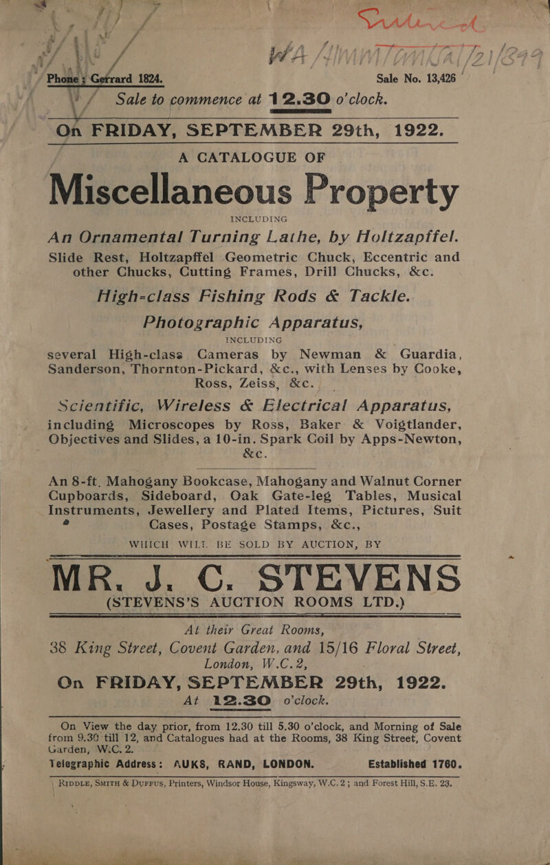   4 a _ Sa! , rr “ df 7 1” } } oo. sad r y Ps r, ? 7 3 3 7 Pi # * \ » ii f r A. mA ie A yy r #4 - 4 . , gi . 4g # a oe / B i A Fas Nir was ser eerur ny A all ae a ef Al / WA /LMS WALA [2 / Phone; Getrard 1824. Sale No. 13,426 v / Sale to commence at 12.30 o'clock. On FRIDAY, SEPTEMBER 29th, 1922. A CATALOGUE OF Miscellaneous Property INCLUDING An Ornamental Turning Lathe, by Holtzapffel. Slide Rest, Holtzapffel Geometric Chuck, Eccentric and other Chucks, Cutting Frames, Drill Chucks, &amp;c. High-class Fishing Rods &amp; Tackle. Photographic Apparatus, INCLUDING several High-class Cameras by Newman &amp; Guardia, Sanderson, Thornton-Pickard, &amp;c., with Lenses by Cooke, Ross, Zeiss, &amp;c. Scientific, Wireless &amp; Electrical Apparatus, including Microscopes by Ross, Baker &amp; Voigtlander, Objectives and Slides, a 10-in. Spark Coil by Apps-Newton, 4 &amp;c.    An 8-ft. Mahogany Bookcase, Mahogany and Walnut Corner Cupboards, Sideboard, Oak Gate-leg Tables, Musical Instruments, Jewellery and Plated Items, Pictures, Suit = Cases, Postage Stamps, &amp;c., WHICH WILt BE SOLD. BY..AUCTION,- BY MR. J. C. STEVENS (STEVENS’S AUCTION ROOMS LTD.)  _ Al their Great Rooms, 38 King Street, Covent Garden, and 15/16 Floral Street, London, W.C.2, On FRIDAY, SEPTEMBER 29th, 1922. At 12.30. o'clock. On View the day prior, from 12.30 till 5.30 o’clock, and Morning of Sale from 9.30 till 12, and Catalogues had at the Rooms, 38 King Street, Covent Garden, W.C, 2. Telegraphic Address: AUKS, RAND, LONDON. Established 1760. | RippLe, Smity &amp; Durrus, Printers, Windsor House, Kingsway, W.C. 2; and Forest Hill, S.E. 23,
