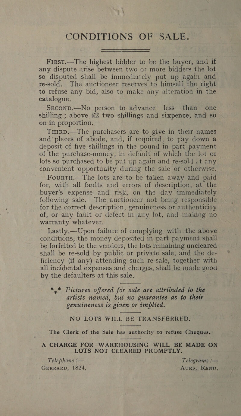 CONDITIONS OF SALE.  First.—The highest bidder to be the buyer, and if any dispute itrise between two or more bidders the lot so disputed shall be immediately put up again and re-sold. The auctioneer reserves to himself the right to refuse any bid, also to make any alteration in the catalogue. SECOND.—No person to advance less than one shilling ; above £2 two shillings and a and so on in proportion. THIRD.—The purchasers are to give in their names and‘ places of abode, and, if required, to pay down a deposit of five shillings in the pound in part payment of the purchase-money, in default of which the lot or lots so purchased to be put up again and re-solil «t any convenient opportunity during the sale or otherwise. FourtTu.—The lots are to be taken away and paid for, with all faults and errors of description, at the buyer’s expense and risk, on the day immediately following sale. The auctioneer not being responsible for the correct description, genuineness or authenticity of, or any fault or defect in any lot, and making no warranty whatever. Lastly.—Upon failure of complying with the above conditions, the money deposited in part payment shall be forfeited to the vendors, the lots remaining uncleared shall be re-sold by public or private sale, and the de- ficiency (if any) attending such re-sale, together with all incidental expenses and charges, shall be made good by the defaulters at this sale.  *.* Pictures offered for sale are attributed to the artists named, but no guarantee as to thew genuineness 1s given or implied.  NO LOTS WILL BE TRANSFERRED.  The Clerk of the Sale has authority to refuse Cheques.  A CHARGE FOR WAREHOUSING WILL BE MADE ON LOTS NOT CLEARED PROMPTLY. Telephone :— Telegrams :— GERRARD, 1824, AUKS, Ranp,