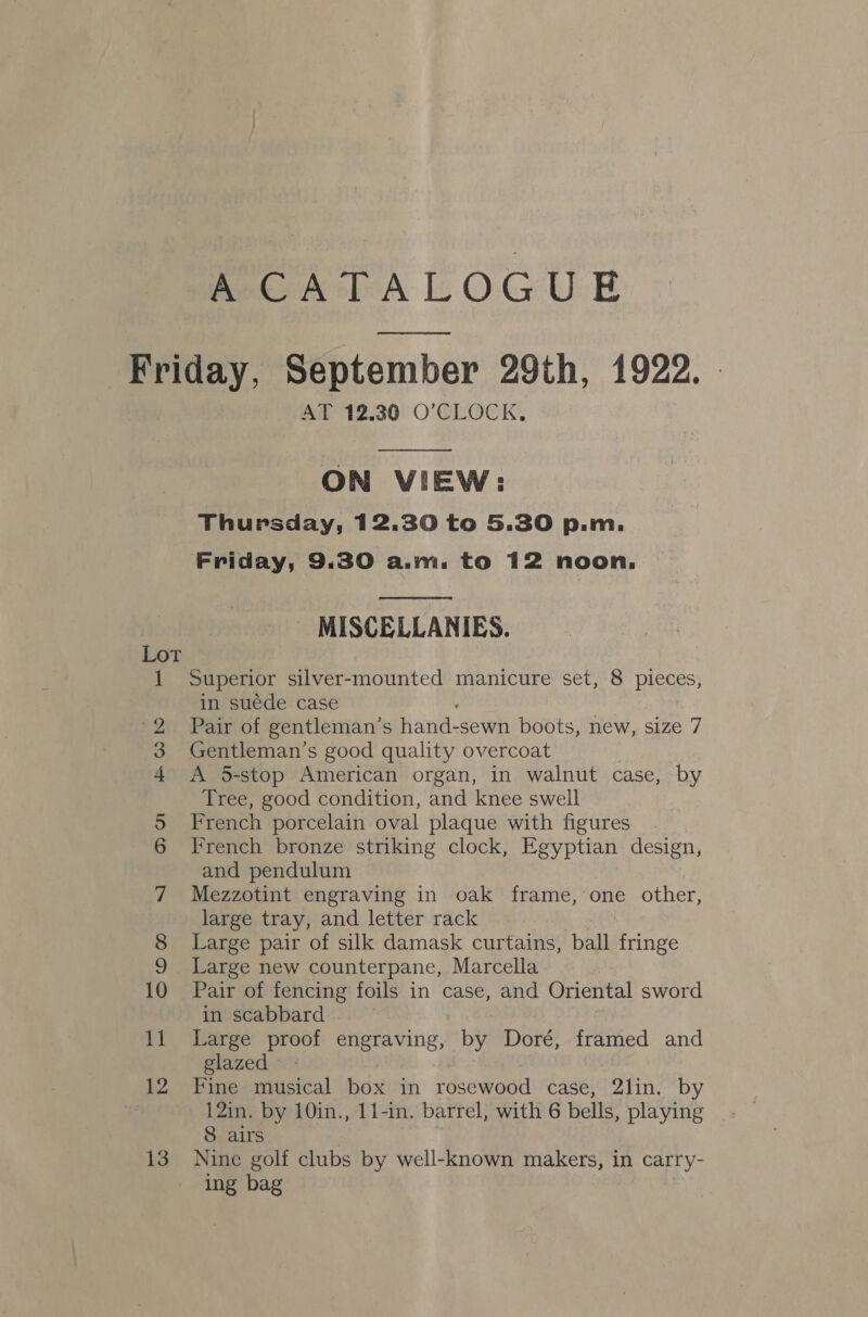 MextALOGUE Friday, September 29th, 1922. . AT 12.30 O'CLOCK,  ON VIEW: Thursday, 12.30 to 5.30 p.m. Friday, 9.30 a.m. to 12 noon.  MISCELLANIES. Superior silver-mounted manicure set, 8 pieces, in suede case : 5 a '2 Pair of gentleman’s hand-sewn boots, new, size 7 3 Gentleman’s good quality overcoat 4 A 5-stop American organ, in walnut case, by Tree, good condition, and knee swell 5 French porcelain oval plaque with figures 6 French bronze striking clock, Egyptian design, and pendulum 7 Mezzotint engraving in oak frame, one other, large tray, and letter rack 8 Large pair of silk damask curtains, ball fringe 9 Large new counterpane, Marcella 10 Pair of fencing foils in case, and Oriental sword in scabbard 11 Large proof engraving, by Doré, framed and glazed 12 Fine musical box in rosewood case, 2lin. by 12in. by 10in., 11-in. barrel, with 6 bells, playing 8 airs 13 Nine golf clubs by well-known makers, in carry- ing bag