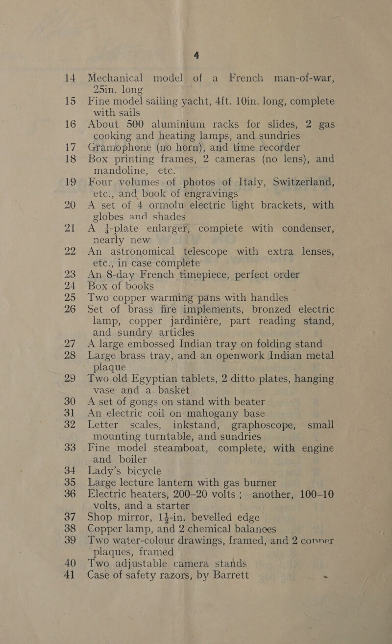 Mechanical model of a French man-of-war, Zoin. long Fine model sailing wot 4ft. 10in. long, complete with sails About. 500 aluminium racks for slides, 2 gas cooking and heating lamps, and sundries Gramophone (no horn), and time recorder Box printing frames, 2 cameras (no lens), and mandoline, etc. . Four volumes of photos of Italy, Switzerland, etc., and book of engravings A set of 4 ormolu electric light brackets, with globes and shades A }-plate enlarger, complete with condenser, nearly new An astronomical telescope with extra lenses, etc., in case complete An 8- -day French timepiece, perfect order Box of books } Two copper warming pans with handles Set of brass fire implements, bronzed electric lamp, copper jardiniére, part reading stand, and sundry articles A large embossed Indian tray on folding stand Large brass tray, and an openwork Indian metal plaque Two old Egyptian tablets, 2 ditto plates, hanging vase and a_ basket A set of gongs on stand with beater An electric coil on mahogany base Letter scales, inkstand, graphoscope, small mounting turntable, and sundries Fine model steamboat, complete, with engine and boiler Lady’s bicycle Large lecture lantern with gas burner Electric heaters, 200-20 volts ; another, 100-10 volts, and a starter Shop mirror, 14-in, bevelled edge Copper lamp, and 2 chemical balances Two water-colour drawings, framed, and 2 conner plaques, framed Two adjustable camera stands Case of safety razors, by Barrett -