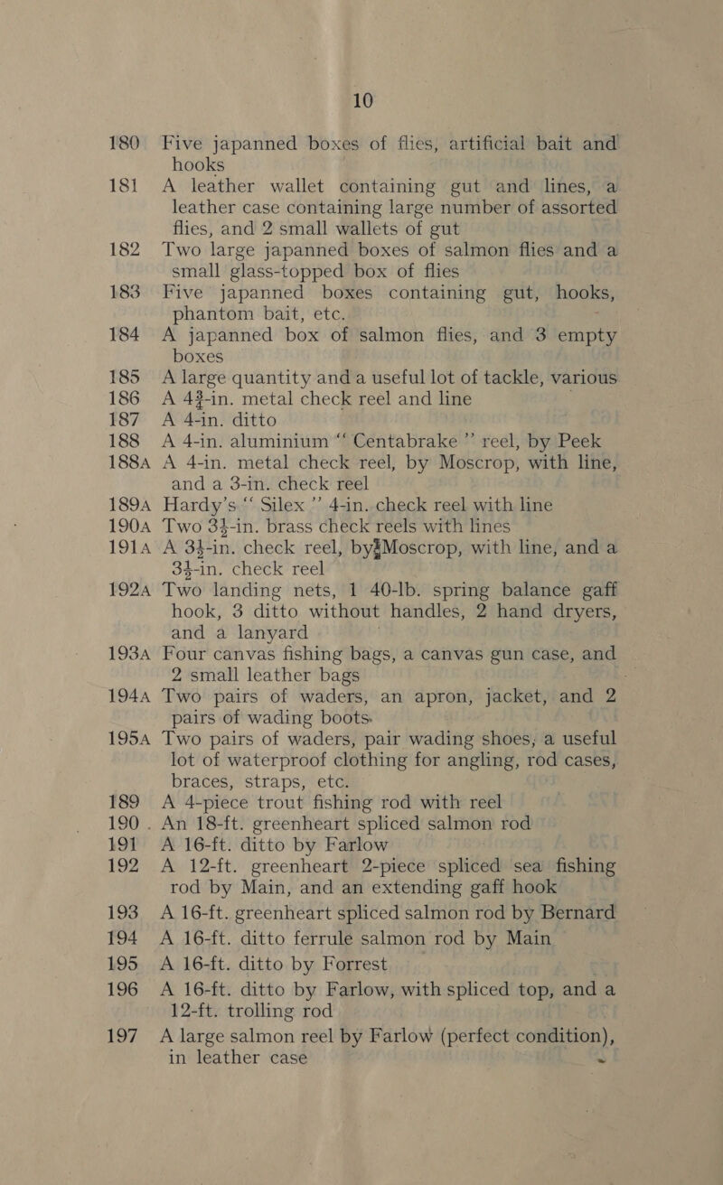 Five japanned boxes of flies, artificial bait and hooks A leather wallet containing gut and lines, a leather case containing large number of assorted flies, and 2 small wallets of gut Two large japanned boxes of salmon flies and a small glass- topped box of flies Five japanned boxes containing gut, hooks, phantom bait, etc. A japanned box of salmon fiies, and 3 empty boxes A oie quantity and a useful lot of tackle, various A 43-in. metal check reel and i A re -in. ditto A 4-in. aluminium “ Centabrake ”’ reel, by Peek A 4-in. metal check reel, by Moscrop, with line, and a 3-in. check reel Hardy’s “ Silex ’’ 4-in. check reel with line Two 34-in. brass check reels with lines A 34-in. check reel, by§Moscrop, with line, and a 34-in. check reel Two shcseeals nets, 1 40-lb. spring balance gaff hook, 3 ditto without handles, 2 hand Ses and a lanyard . Four canvas fishing bags, a canvas gun case, and 2 small leather bags .- Two pairs of waders, an apron, jacket, and 2 pairs of wading boots. Two pairs of waders, pair wading shoes, a useful lot of waterproof clothing for angling, rod cases, braces, straps, etc. A 4-piece trout fishing rod with reel A 16-ft. ditto by Farlow A 12-ft. greenheart 2-piece spliced sea fishing rod by Main, and an extending gaff hook A 16-ft. greenheart spliced salmon rod by Bernard A 16-ft. ditto ferrule salmon rod by Main A 16-ft. ditto by Forrest A 16-ft. ditto by Farlow, with spliced top, and a 12-ft. trolling rod A large salmon reel by Farlow (perfect condition), in leather case a
