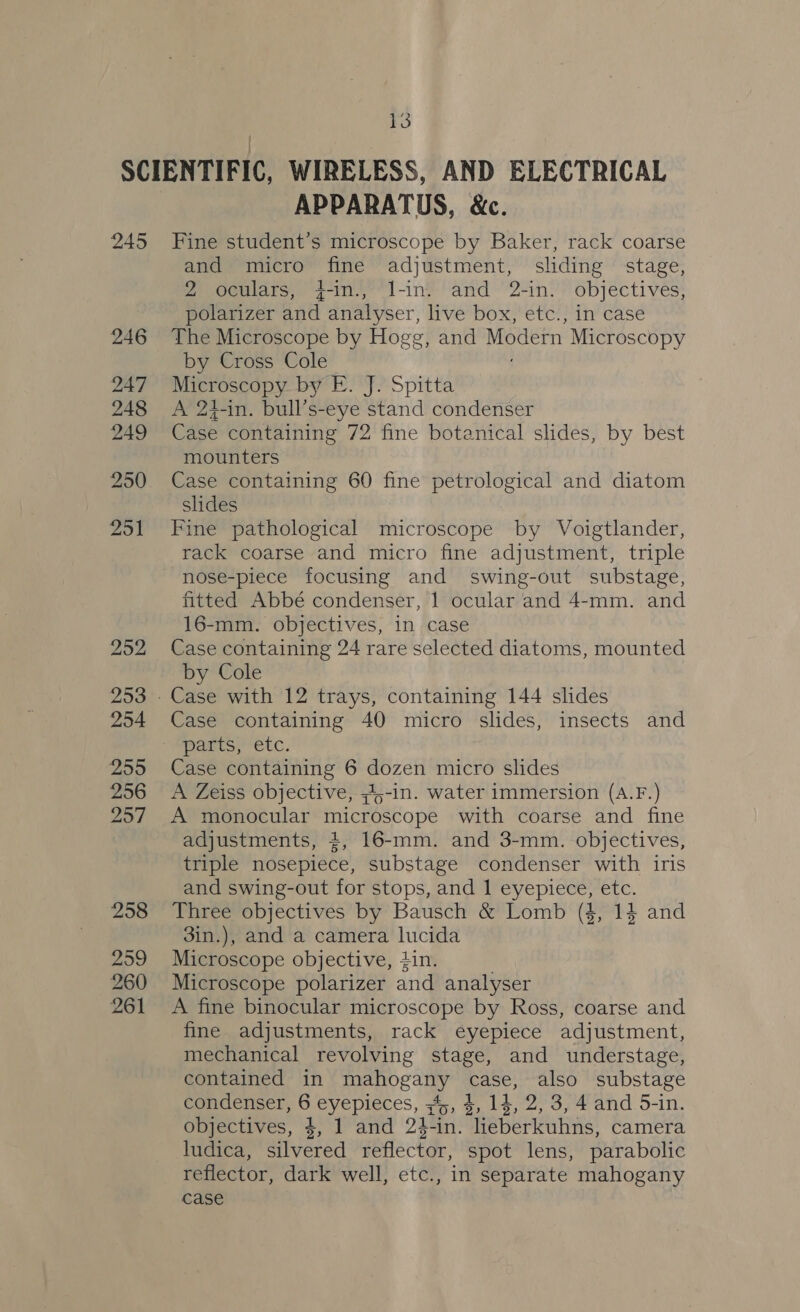 SCIENTIFIC, WIRELESS, AND ELECTRICAL APPARATUS, &amp;. 245 Fine student’s microscope by Baker, rack coarse and micro fine adjustment, sliding stage, 2 oculars, +-in., l-in. and 2-in. objectives, polarizer and analyser, live box, etc., in case 246 The Microscope by Hogg, and Modern Microscopy by Cross Cole 247 Microscopy by E. J. Spitta 248 &lt;A 21-in. bull’s-eye stand condenser 249 Case containing 72 fine botanical slides, by best mounters 250. Case containing 60 fine petrological and diatom slides 251 Fine pathological microscope by Voigtlander, rack coarse and micro fine adjustment, triple nose-piece focusing and swing-out substage, fitted Abbé condenser, 1 ocular and 4-mm. and 16-mm. objectives, in case 252 Case containing 24 rare selected diatoms, mounted by Cole 253 - Case with 12 trays, containing 144 slides 254 Case containing 40 micro slides, insects and patts, ‘etc. 255 Case containing 6 dozen micro slides 256 &lt;A Zeiss objective, 44-in. water immersion (A.F.) 257 A monocular microscope with coarse and fine adjustments, +, 16-mm. and 3-mm. objectives, triple nosepiece, substage condenser with iris and swing-out for stops, and 1 eyepiece, etc. 258 Three objectives by Bausch &amp; Lomb (4, 14 and 3in.), and a camera lucida 259 Microscope objective, #in. 260 Microscope polarizer and analyser 261 A fine binocular microscope by Ross, coarse and fine adjustments, rack eyepiece adjustment, mechanical revolving stage, and understage, contained in mahogany case, also substage condenser, 6 eyepieces, 345, 4, 14, 2, 3, 4 and 5-in. objectives, 4, 1 and 24-in. leberkuhns, camera ludica, silvered reflector, spot lens, parabolic reflector, dark well, etc., in separate mahogany case