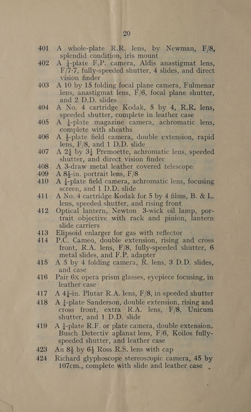 423 424 20 A whole-plate R.R. lens, by Newman, F/8, Spine condition, iris mount A 4-plate F.P. camera, Aldis anastigmat lens, F/7: ‘7, fully-speeded shutter, 4 slides, and direct vision finder A 10 by 15 folding focal plane camera, Fulmenar lens, anastigmat lens, F'/6, focal plane shutter, and 2 D.D. slides A No. 4 cartridge Kodak, 5 by 4, R.R. lens, speeded shutter, complete in leather case A 4-plate magazine camera, achromatic lens, apples with sheaths A 4 1_plate field camera, double extension, rapid lens, F/8, and 1 D.D. slide A 24 by 31 Premoette, achromatic lens, speeded shutter, and direct vision finder A 3-draw metal leather covered telescope A 84-in. portrait lens, F/8 +-plate field camera, achromatic lens, focusing screen, and 1 D.D. slide A No. 4 cartridge Kodak for 5 by 4 films, B. &amp; L. lens, speeded shutter, and rising front trait objective with rack and pinion, lantern slide carriers Elipsoid enlarger for gas with reflector P.C. Cameo, double extension, rising and cross front, R.A. lens, F/8, fully-speeded shutter, 6 metal slides, and F.P. adapter A 5 by 4 folding camera, R. lens, 3 D.D. slides, and case Pair 6x opera prism glasses, eyepiece focusing, in leather case A 44-in. Plutar R.A. lens, F/8, in speeded shutter A 4-plate Sanderson, double extension, rising and cross’ front, ‘extra’ R-A- lens) 7/6) Gaieam shutter, and 1 D.D. slide A 4-plate R.F. or plate camera, double extension, Busch .Detectiv aplanat lens, F'/6, Koilos fully- speeded shutter, and leather case An 8} by 64 Ross R.S. lens with cap Kichard glyphoscope stereoscopic camera, 45 by 107cm., complete with slide and leather case .