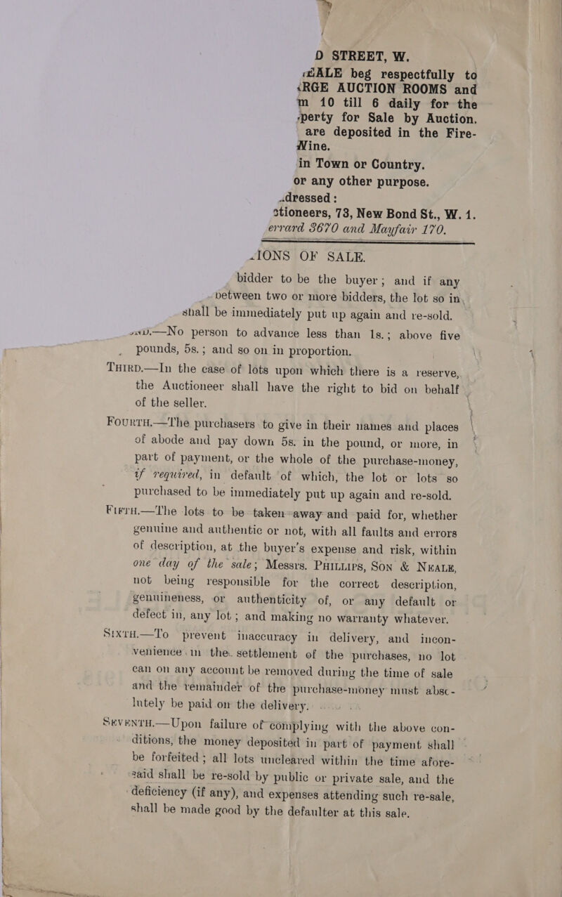 MALE beg respectfully to «RGE AUCTION ROOMS and m 10 till 6 daily for the yperty for Sale by Auction. are deposited in the Fire- Wine. in Town or Country. or any other purpose. dressed : stioneers, 73, New Bond St., W. 4. errard 3670 and Mayfair 170.  «IONS OF SALE. bidder to be the buyer; and if any between two or more bidders, the lot so in. shall be immediately put up again and re-sold. »sU.—No person to advance less than ls.; above five pounds, 5s.; and so on in proportion. Txirp.—In the case of lots upon which there is a reserve, the Auctioneer shall have the right to bid on behalf | of the seller. i Fourtu.—tThe purchasers to give in their names and places \ of abode and pay down 5s. in the pound, or more, in * part of payment, or the whole of the purchase-money, | uf required, in default of which, the lot or lots so purchased to be immediately put up again and re-sold. FirrH.—the lots to be- taken away and paid for, whether genuine and authentic or not, with all faults and errors of description, at the buyer’s expense and risk, within one day of the sale; Messrs, Paituirs, Son &amp; Neate, not being responsible for the correct description, genuineness, or authenticity of, or any default or defect in, any lot; and making no warranty whatever. SixtH.—To prevent inaccuracy in delivery, and incon- venience im the. settlement of the purchases, no lot can on any account be removed during the time of sale ' and the veinainder of thre purchase-money must absc- ¢ lntely be paid.on the delivery: .. SKEVENTH.— Upon failure of complying with the above con- ditions, the money deposited in part of payment shall be forfeited; all lots uncleared within the time afore- said shall be re-sold by public or private sale, and the deficiency (if any), and expenses attending such re-sale, shall be made good by the defaulter at this sale.