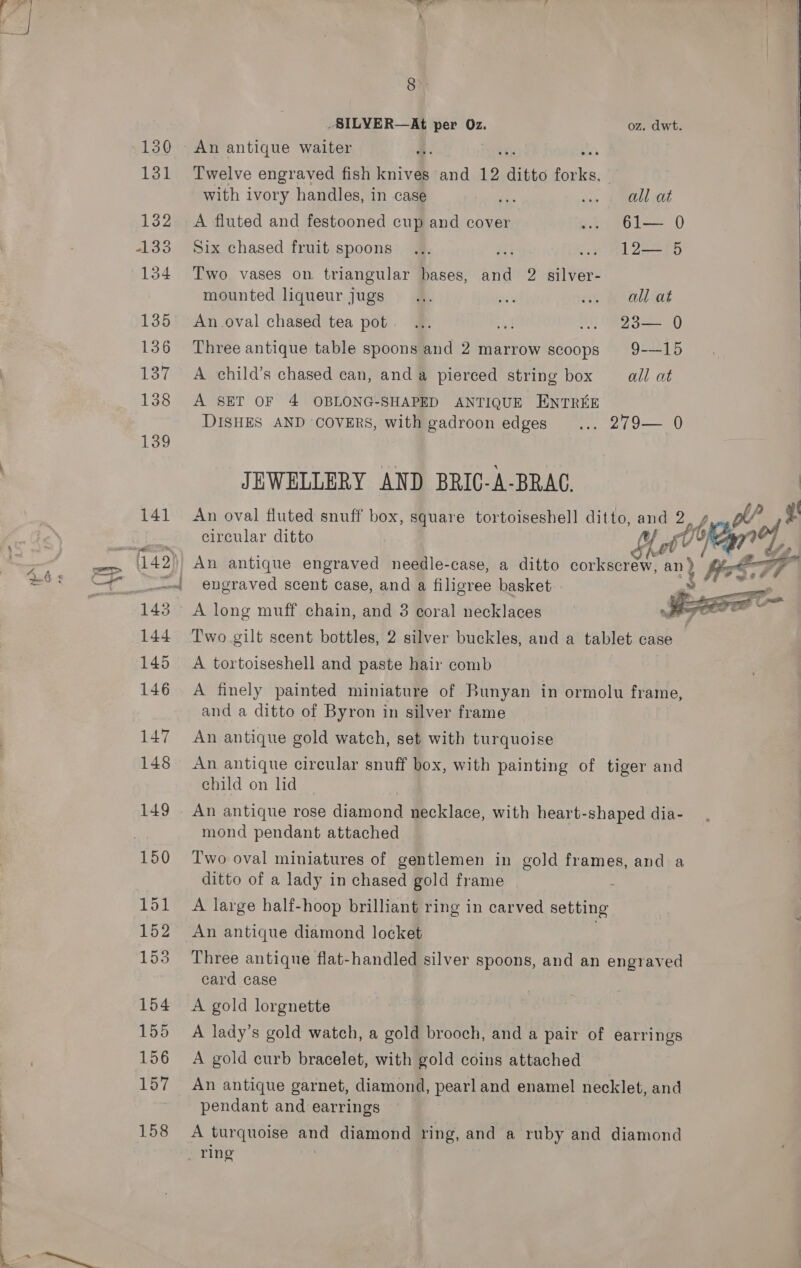 149 152 153 154 155 156 167 158 8 ; -SILYER—At per Oz. oz. dwt. | An antique waiter ay Twelve engraved fish knives and 12 ditto ae, 7   with ivory handles, in case 1 sine f mELL OL A fluted and festooned cup and cover ... 61— 0 Six chased fruit spoons... 403 .. 1L2— 5 Two vases on triangular bases, and 2 silver- mounted liqueur jugs... Ba un Role An oval chased tea pot. ... Mt ... 23— 0 Three antique table spoons and 2 marrow scoops 9-15 A child’s chased can, anda pierced string box all at A SET OF 4 OBLONG-SHAPED ANTIQUE ENTREE DISHES AND COVERS, with gadroon edges ... 279— 0 JEWELLERY AND BRIC-A-BRAC. An oval fluted snuff box, square tortoiseshell ditto, and 2, circular ditto ff Pi   he An antique engraved needle-case, a ditto corkscrew, an) engraved scent case, and a filigree basket Two gilt scent bottles, 2 silver buckles, and a tablet case A tortoiseshell and paste hair comb A finely painted miniature of Bunyan in ormolu frame, and a ditto of Byron in silver frame An antique gold watch, set with turquoise An antique circular snuff box, with painting of tiger and child on lid mond pendant attached Two oval miniatures of gentlemen in gold frames, and a ditto of a lady in chased gold frame A large half-hoop brilliant ring in carved setting An antique diamond locket Three antique flat-handled silver spoons, and an engraved card case A gold lorgnette A lady’s gold watch, a gold brooch, and a pair of earrings A gold curb bracelet, with gold coins attached An antique garnet, diamond, pearl and enamel necklet, and pendant and earrings A turquoise ana diamond ring, and a ruby and diamond