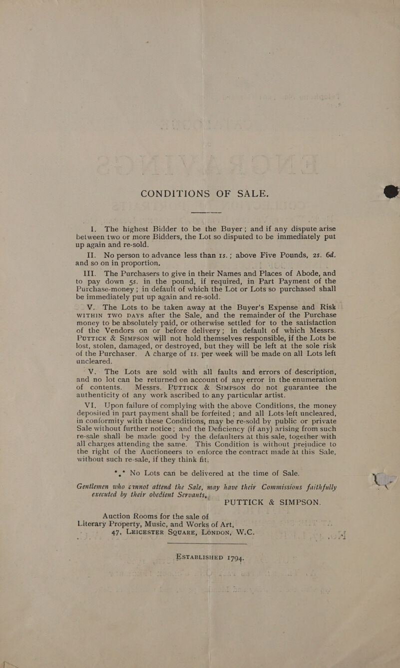 CONDITIONS OF SALE. LA The highest Bidder to be the Buyer ; and if any dispute arise between two or more Bidders, the Lot so disputed to be immediately put up again and re-sold. and so on in proportion. III. The Purchasers to give in their Names and Places of Abode, and to pay down 5s. in the pound, if required, in Part. Payment of the Purchase-money ; in default of which the Lot or Lots so purchased shall be immediately put up again and re-sold. WITHIN TWO DAYS after the Sale, and the remainder of the Purchase money to be absolutely paid, or otherwise settled for to the satisfaction of the Vendors on or before delivery; in default of which Messrs. Puttick &amp; Simpson will not hold themselves responsible, if the Lots be lost, stolen, damaged, or destroyed, but they will be left at the sole risk of the Purchaser. A charge of 1s. per week will be made on all Lots left uncleared. ‘“V.- The Lots are sold with all faults and errors of description, and no lot can be returned on account of any error in the enumeration of contents. Messrs. Rutrrick &amp; Simpson do not guarantee the authenticity of any work ascribed to any particular artist. VI. Upon failure of complying with the above Conditions, the money deposited in part payment shall be forfeited ; and all Lots-left uncleared, in conformity with these Conditions, may be re-sold by public or private Sale without further notice; and the Deficiency (if any) arising from such re-sale shall be made good by the defaulters at this sale, together with all charges attending the same. This Condition is without prejudice to the right of the Auctioneers to enforce the contract made at this Sale, without such re-sale, if they think fit, *.* No Lots can be delivered at the time of Sale. Gentlemen who cannot attend the Sale, may have theiy Commissions faithfully executed by theiy obedient Servants,. PUTTICK &amp; SIMPSON. Auction Rooms for the sale of ranch Property, Music, and Works of Art, ar 47. LEICESTER SQUARE, LONDON, W.C.  ESTABLISHED 1794. 