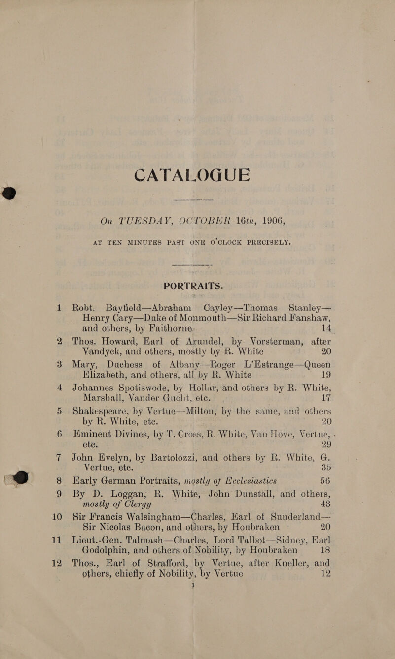 12 CATALOGUE On TUESDAY, OCTOBER 16th, 1906, AT TEN MINUTES PAST ONE O'CLOCK PRECISELY. PORTRAITS. Robt. Bayfield—Abraham Cayley—Thomas Stanley—. Henry Cary—Duke of Monmouth—Sir Richard Fanshaw, and others, by Faithorne. 14, Thos. Howard, Earl of Arundel, by Vorsterman, after Vandyck, and others, mostly by R. White 20 Mary, Duchess of Albany—Roger L’Estrange—Queen Khzabeth, and others, all by R. White 19 Johannes Spotiswode, by Hollar, and others by R. White, Marsball, Vander Guchit, ete. 17 Shakespeare, by Vertue——-Milton, by the same, and others by R. White, ete. 20 HKminent Divines, by I’. Cross, R. White, Van Hove, Vertue, . ete. 29 John Evelyn, by Bartolozzi, and others by R. White, G. Vertue, ete. B35 Karly German Portraits, mostly of Ucclesiastics 56 By D. Loggan,; R. White, John Dunstall, and others, mostly of Clergy 43 Sir Francis Walsingham—Charles, Karl of Sunderland— Sir Nicolas Bacon, and others, by Houbraken 20 Godolphin, and others of Nobility, by Houbraken 18 Thos., Earl of Strafford, by Vertue, after Kneller, and others, chiefly of Nobility, by Vertue 12 3