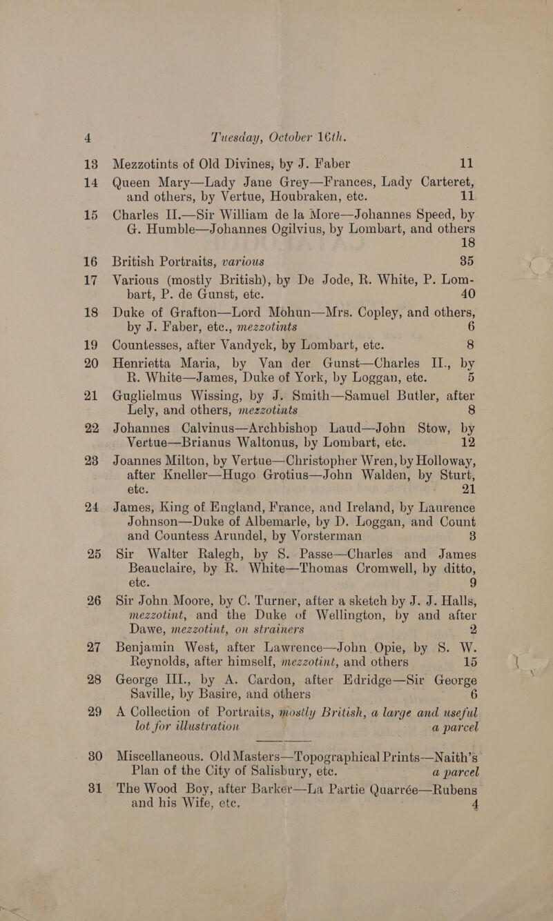 a4 25 26 27 28 29 Tuesaday, October 16th. Mezzotints of Old Divines, by J. Faber 11 Queen Mary—Lady Jane Grey—Frances, Lady catree and others, by Vertue, Houbraken, etc. is Charles I].—Sir William de Ja More—Johannes Speed, by G. Humble—Johannes Ogilvius, by Lombart, and others 18 British Portraits, various 35 Various (mostly British), by De Jode, R. White, P. Lom- bart, P. de Gunst, ete. 40 Duke of Grafton—Lord Mohun—Mrs. Copley, and others, by J. Faber, etc., mezzotints 6 Countesses, after Vandyek, by Lombart, ete. 8 Henrietta Maria, by Van der Gunst—Charles II., by R. White—James, Duke of York, by Loggan, ete. 5 Guglielmus Wissing, by J. Smith—Samuel Butler, after Lely, and others, mezzotints 8 Johannes Calvinus—Archbishop Laud—John Stow, by Vertue—Brianus Waltonus, by Lombart, etc. 12 Joannes Milton, by Vertue—Christopher Wren, by Holloway, after Kneller—Hugo Grotius—John Walden, by Sturt, etc. 21 James, King of England, France, and Ireland, by Laurence Johnson—Duke of Albemarle, by D. Loggan, and Count and Countess Arundel, by Vorsterman 3 Sir Walter Ralegh, by 8S. -Passe—Charles' and James Beauclaire, by R. White—Thomas Cromwell, by ditto, etc. a Sir John Moore, by C. Turner, after a sketch by J. J. Halls, mezzotint, and the Duke of Wellington, by and after Dawe, mezzotint, on strainers 2 Benjamin West, after Lawrence—John Opie, by S. W. Reynolds, after himself, mezzotint, and others 15 George III., by A. Cardon, after Edridge—Sir George Saville, by Basire, and others 6 A Collection of Portraits, postly British, a large and useful lot for illustration a parcel Miscellaneous. Old Masters—Topographical Prints—N aith’s Plan of the City of Salisbury, ete. , a parcel The Wood Boy, after Barker—hLa Partie (Juarcée—Rubens 