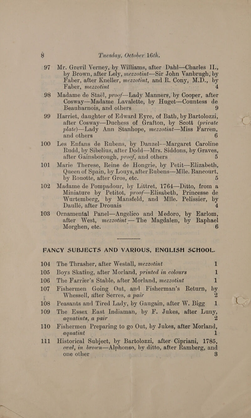 97 98 99 100 101 102 103 Tuesday, Octoher 16th. Mr. Grevil Verney, by Williams, after Dahl—Charles IL., by Brown, after Lely, mezzotint—Sir John Vanbrugh, by Faber, after Kneller, mezzotint, and R. Cony; M.D., by Faber, mezzotint | 4 Madame de Staél, proof—Lady eee by Cooper, after Cosway—Madame Lavalette, py Huget—Countess de Beauharnois, and others 9 Harriet, daughter of Kdward Eyre, of Bath, by Bartolozzi, after Cosway—Duchess of Grafton, by Scott (private plate)—LLady Ann Stanhope, mezzotint—Miss Farren, and others 6 Les Enfans de Rubens, by Danze Maree: Caroline Rudd, by Sibelius, after Dodd—Mrs. Siddons, by Graves, after Gainsborough, proof, and others 5 Marie Therese, Reine de Hongrie, by Petit—Elizabeth, (Jueen of Spain, by Louys, after Rubens—Mlle. Rancourt, by Rouotte, after Gros, etc. 5 Madame de Pompadour, by Littret, 1764—Ditto, from a Miniature by Petitot, proof—EHKlisabeth, Princesse de Wurtemberg, by Mansfeld, and Mile. Pelissier, by Daullé, after Drouais 4 Ornamental Panel—Angelico and Medoro, by Earlom, after West, mezzotint—The Magdalen, by Raphael Morghen, etc. | 6  104 105 106 108 109 110 111 The Thrasher, after Westall, mezzotint 1 Boys Skating, after Morland, printed in colours 1 The Farriter’s Stable, after Morland, mezzotint 1 Fishermen Going Out, and Fisherman’s Return, by Whessell, after Serres, a pair 2 Peasants and Tired Lady, by Gaugain, after W. Bigg 1 The Essex East Indiaman, by F. Jukes, after Luny, aquatints, a pair 2 Fishermen Preparing to go Out, by J ukes, after Morland, aquatint 1 Historical Subject, by Bartolozzi, after. Cipriani, 1785, one other | |