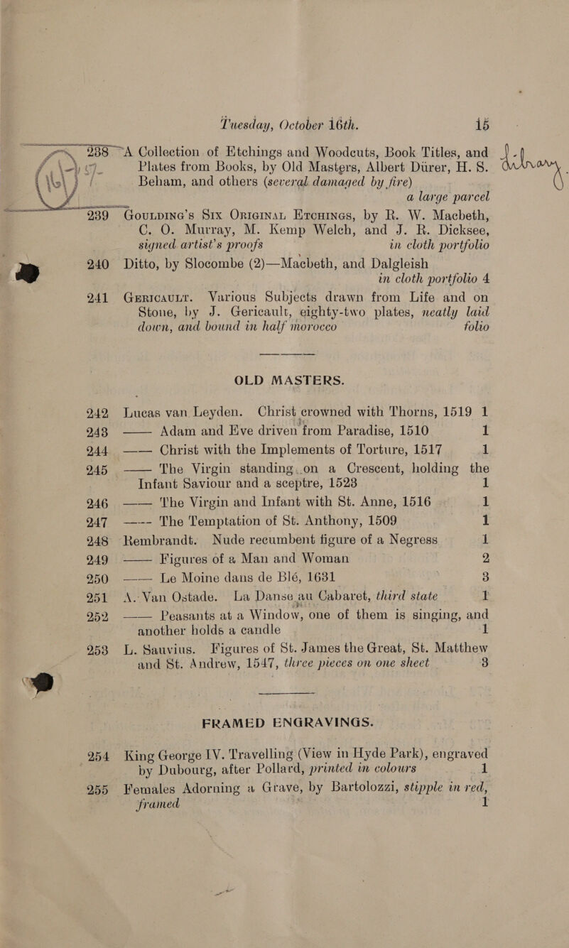 (F @  246 247 248 249 250 951 252 253 254 Tuesday, October 16th. 15 Plates from Books, by Old Masters, Albert Durer, H. 8. Beham, and others (several damaged by fire) a large parcel C. O. Murray, M. Kemp Welch, and J. R. Dicksee, signed artist’s proofs wn cloth portfolio Ditto, by Slocombe (2)—Macbeth, and Dalgleish in cloth portfolio 4 GericauLtr. Various Subjects drawn from Life and on Stone, by J. Gericault, eighty-two plates, neatly laid down, and bound wn half morocco folvo ee nt ee OLD MASTERS. Lueas van Leyden. Christ crowned with Thorns, 1519 1  Adam and Eve driven from Paradise, 1510 1 —— Christ with the Implements of Torture, 1517 1 —— The Virgin standing..on a Crescent, holding the Infant Saviour and a sceptre, 1523 1 —— he Virgin and Infant with St. Anne, 1516 1 —--- The Temptation of St. Anthony, 1509 1 Rembrandt. Nude recumbent figure of a Negress 1 Figures of a Man and Woman 2 | 3 1  —_— [Le Moine dans de blé, 1631 A. Van Ostade. La Danse au Cabaret, third state —— Peasants at a Window, one of them is singing, and another holds a candle mT L. Sauvius. Figures of St. James the Great, St. Matthew and St. Andrew, 1547, three pieces on one sheet 3 FRAMED ENGRAVINGS. by Dubourg, after Pollacds printed wm colours ek framed