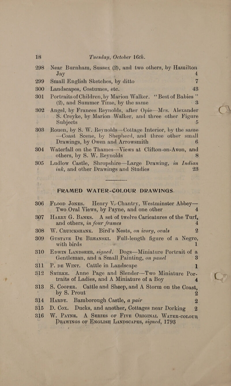 298 299 300 301 3038 304 305 806 307 308 309 310 312 313 B14 315 316 Near Burnham, Sussex (2), and two others, by: Hamilton Jay : Small English Sketches, by ditto 7 Landscapes, Costumes, ete. 48 Portraits of Children, by Marion Walker. ‘‘ Best of Babies ”’ (2), and Summer Time, by the same NB Angel, by Frances Reynolds, after Opie—-Mrs. Alexander _§. Creyke, by Marion Walker, and three other Figure Subjects 5 Rouen, by 8. W. Reynolds—Cottave Interior, by the same —Coast Scene, by Shepherd, and three other small Drawings, by Owen and Arrowsmith 6 Waterfall on the Thames—Views at Clifton-on-Avon, and others, by 8. W. Reynolds 8 Ludlow Castle, Shropshire—Large Drawing, in Indian ink, and other Drawings and Studies : 23  FRAMED WATER-COLOUR DRAWINGS. Frioop Jones. Henry V.Chantry, Westminster Abbey— Two Oval Views, by Payne, and one other 4 Harry G. Banks. A set of twelve Caricatures of the Turf, and others, in fowr frames 4 W. CrutcxsHank. Bird’s Nests, on ivory, ovals 2 GustavE De Breanskt. Full-length figure of a Negro, with birds ae 1 Kowin Lanpsker, signed. Dogs—Miniature Portrait of a Gentleman, and a Small Painting, on panel 3 P. pe Wint. Cattle in Landscape | 1 Smirke. Anne Page and Slender—Two Miniature Por- traits of Ladies, and A Miniature of a Boy 4 S. Cooper. Cattle and Sheep, and A Storm on the Coast, by 8S. Prout 2 Harpy. Bamborough Castle, a pair 2 D. Cox. Ducks, and another, Cottages near Dorking 2 ~W. Payne. A Serres or Five Ortainan Warter-conour Drawinas or Eineuisn Lanpscapss, signed, 1793