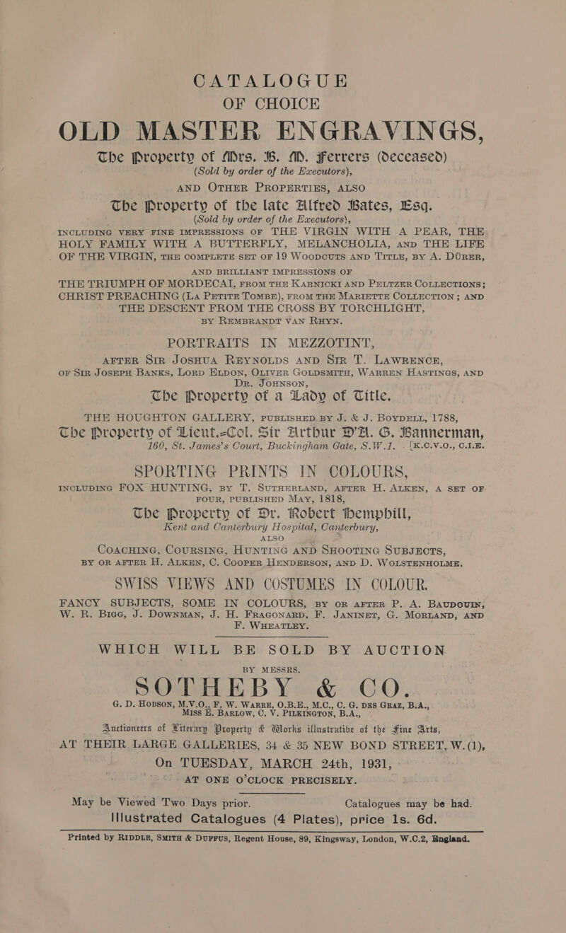 OF CHOICE OLD MASTER ENGRAVINGS, The Property of Mrs. B. MD. Ferrers (Oeceased) (Sold by order of the Hxecutors), AND OTHER PROPERTIES, ALSO The Property of the late Alfred Bates, Esq. (Sold by order of the Hxecutors), INCLUDING VERY FINE IMPRESSIONS oF THE VIRGIN WITH A PEAR, THE HOLY FAMILY WITH A BUTTERFLY, MELANCHOLIA, anp THE LIFE . OF THE VIRGIN, THE COMPLETE SET OF 19 WoopcuUTS AND TITLE, BY A. DURER, AND BRILLIANT IMPRESSIONS OF THE TRIUMPH OF MORDECAT, From THE KARNICKI AND PELTZER COLLECTIONS; CHRIST PREACHING (LA Petite ToMBE), FROM THE MARIETTE COLLECTION ; AND THE DESCENT FROM THE CROSS BY TORCHLIGHT, BY REMBRANDT VAN RHYN. PORTRAITS IN MEZZOTINT, AFTER SIR JOSHUA REYNOLDS AND Sim T. LAWRENCE, oF Str JOSEPH BANKS, LorpD ELDON, OLIVER GOLDSMITH, WARREN HASTINGS, AND Dr. JOHNSON, The Property of a Lady of Title. THE HOUGHTON GALLERY, PUBLISHED. BY J. &amp; J. BOYDELL, 1788, Che Property of Wient.-Col. Sir Zrtbur DA. G. Wannerman, 160, St. James’s Court, Buckingham Gate, S.W.1. . [K.C.V.0., C.1.E. SPORTING PRINTS IN COLOURS, INCLUDING FOX HUNTING, sy T. SUTHERLAND, AFTER H. ALKEN, A SET OF FOUR, PUBLISHED May, 1818, The Property of Dr. Robert Hemphill, Kent and Canterbury Hospital, Canterbury, ALSO CoAcHING, CoursiInG, HUNTING AND SHOOTING SUBJECTS, BY OR AFTER H. ALKEN, C. COOPER HENDERSON, AND D. WOLSTENHOLME. SWISS VIEWS AND COSTUMES IN COLOUR. FANCY SUBJECTS, SOME IN COLOURS, sy or arrer P. A. Baupoury, W. R. Biee, J. Downman, J. H. Fraconarp, F. JANINET, G. MorRLAND, AND F. WHEATLEY. WHICH WILL BE SOLD BY AUCTION . BY MESSRS. SOTHEBY &amp; CO. G. D. Hobson, M.V.O., F. W. leer O.B.E., M.C., C. G. DES GRAZ, B.A., MIss BE. BARLOW, C. V . PILKINGTON, peAr. Auctioneers of Literary Property &amp; Wlorks illustratioe of the Fine Arts, AT THEIR, LARGE GALLERIES, 34 &amp; 35 NEW BOND STREET, W.(1), On TUESDAY, MARCH 24th, 1931, AT ONE O’CLOCK PRECISELY. May be Viewed Two Days prior. Catalogues may be had. Illustrated Catalogues (4 Plates), price ls. 6d. an ns ee ee Printed by RIDDLE, SMITH &amp; Durrus, Regent House, 89, Kingsway, London, W.C.2, Bngland.