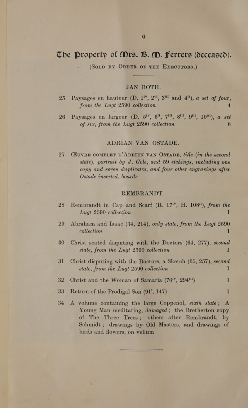 Che Property of Mrs. B. a. Ferrers (deceased). (SoLD By ORDER OF THE EXECUTORS.) JAN BOTH. 25 Paysages en hauteur (D. 1’, 2”, 3™ and 4), a set of four, from the Lugt 2590 collection 3 4 26 Paysages en largeur (D. 5’, 6, 7, 8™, 9™, 10), a set of six, from the Lugt 2590 collection 6 ADRIAN VAN OSTADE. 27 CEUVRE COMPLET D’ADRIEN VAN OSTADH, title (in the second state), portrait by J. Gole, and 59 etchings, including one copy and seven duplicates, and four other engravings after Ostade inserted, boards REMBRANDT. 28 Rembrandt in Cap and Scarf (R. 17, H. 108), from the Lugt 2590 collection 1 29 Abraham and Isaac (34, 214), only state, from the Lugt 2590 collection 1 30 Christ seated disputing with the Doctors (64, 277), second state, from the Lugt 2590 collection 1 31 Christ disputing with the Doctors, a Sketch (65, 257), second state, from the Lugt 2590 collection 1 32 Christ and the Woman of Samaria (70', 294) 1 33 Return of the Prodigal Son (917, 147) 1 - 34 &lt;A volume containing the large Coppenol, sixth state; A Young Man meditating, damaged ; the Bretherton copy of The Three Trees; others after Rembrandt, by Schmidt ; drawings by Old Masters, and drawings of birds and flowers, on vellum