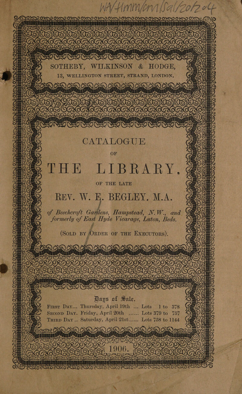  arty po f 7 : - - 2 Hy be Me Tae  aw ere { &gt; © “_ .: ‘ ay Co TITLED &amp;) SOTHEBY, WILKINSON &amp; HODGE, a 2 Os TT WIT an YS OSS be bye N ws SATS ‘ [ETN Acct te take « SUN OOO bt Lily we is basa Ged aie Ec) Olea bid fa Sam Fel Os Rees pa be a 9) pea ib CATALOGUE iy OF A dey ‘l'H HK LIBRARY, @&amp; REY. W. E. BEGLEY. M.A. of Beechcroft Gardens, Hampstead, N.W., and Jormerly of Hast Hyde Vicarage, Luton, Beds. fe) fava co Es wih tices can Leveenetbenicoraie re | me To Ss Tt aa Jeeta dessats! Pye oa das Lo) Pee Pret] ‘ama 1) abe FNS Tey } {ri pees BST Z (SoD BY ORDER OF THE ExEcuTorRs). fae SR A ay ; 7 Nex  BOO OVO SYD OVD GY OGY. GN ¢ Bake y Ba yy. 3 Bs o~ gn fae fare Bet er \4 ft bs ut Wes en By SK SOCLO NO COS a (Yea) vcs a &amp; ANAGE Days of Sale. EN Wary Frrsr Day... Thursday, April 19th ... Lots 1 to 378 | Be Sxconp Day. Friday, April 20th ...... Lots 379 to 757 tees Aq Tuirp Day... Saturday, April 2Ist...... Lots 758 to 1144 oe De choc Wyeth ome enoes OOO E1906. Wear (3) \ : vs om &lt; OTR ET z - elem merim ae ~~ (se mere Wal Wel ey Th MED Sak re Yel gn Sse a Say} . i t