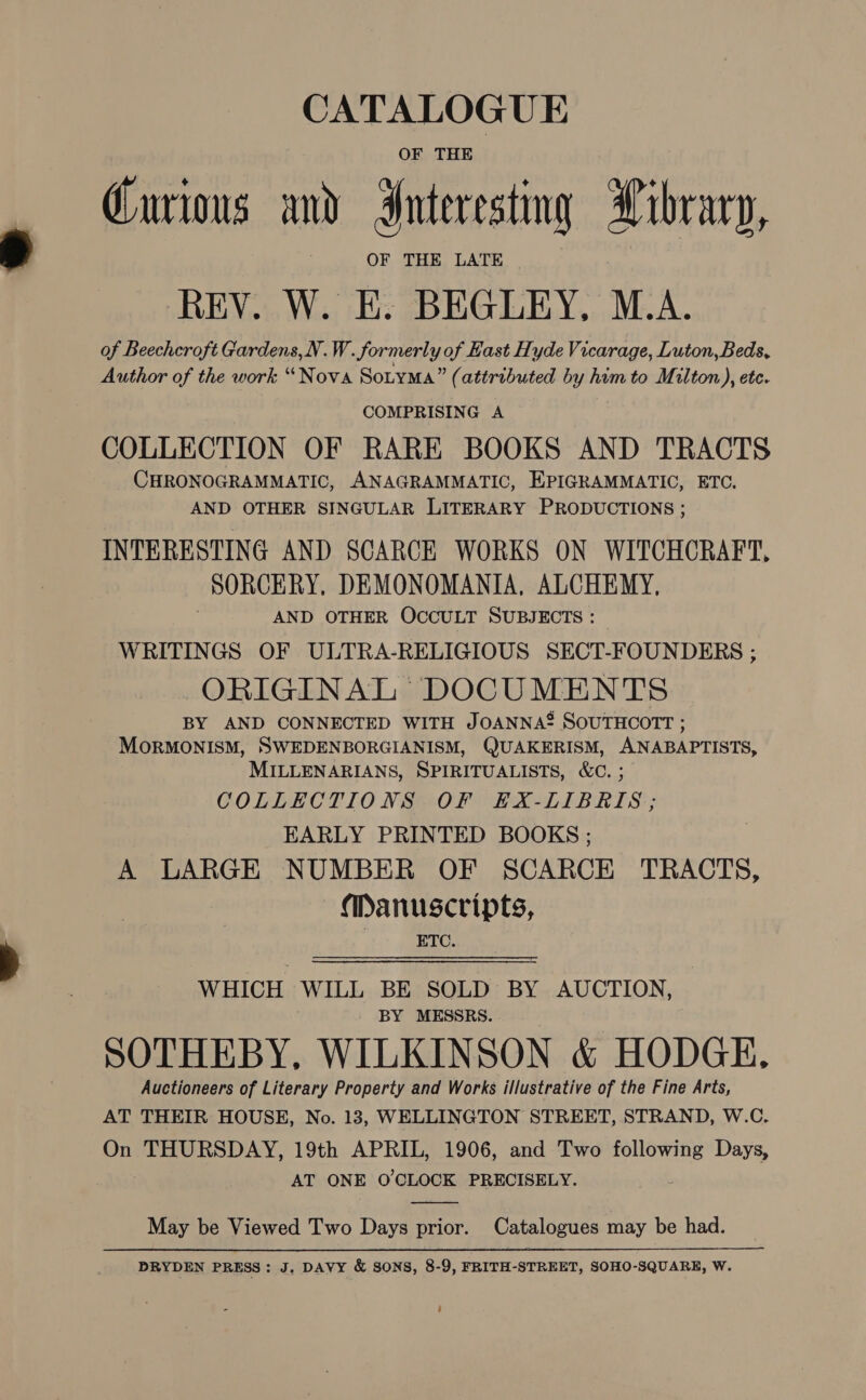 CATALOGUE OF THE Curious and Interesting Library, OF THE LATE of Beechcroft Gardens,N.W. Sormerly of Hast Hyde Vicarage, Luton, Beds, Author of the work “Nova SotyMa” (attributed by him to Milton), ete. COMPRISING A COLLECTION OF RARE BOOKS AND TRACTS CHRONOGRAMMATIC, ANAGRAMMATIC, EPIGRAMMATIC, ETC. AND OTHER SINGULAR LITERARY PRODUCTIONS ; INTERESTING AND SCARCE WORKS ON WITCHCRAFT, SORCERY, DEMONOMANIA, ALCHEMY, AND OTHER OCCULT SUBJECTS : WRITINGS OF ULTRA-RELIGIOUS SECT-FOUNDERS ; ORIGINAL DOCUMENTS BY AND CONNECTED WITH JOANNA®* SOUTHCOTT ; MoORMONISM, SWEDENBORGIANISM, QUAKERISM, ANABAPTISTS, MILLENARIANS, SPIRITUALISTS, &amp;C. ; COLLECTIONS OF EKX-LIBRIS ; EARLY PRINTED BOOKS ; A LARGE NUMBER OF SCARCE TRACTS, Manuscripts, ETC. WHICH WILL BE SOLD BY AUCTION, - BY MESSRS. SOTHEBY, WILKINSON &amp; HODGE, Auctioneers of Literary Property and Works illustrative of the Fine Arts, AT THEIR HOUSE, No. 13, WELLINGTON STREET, STRAND, W.C. On THURSDAY, 19th APRIL, 1906, and Two following Days, AT ONE O'CLOCK PRECISELY.  May be Viewed Two Days prior. Catalogues may be had. PRYDEN PRESS : J. DAVY &amp; SONS, 8-9, FRITH-STREET, SOHO-SQUARE, W.