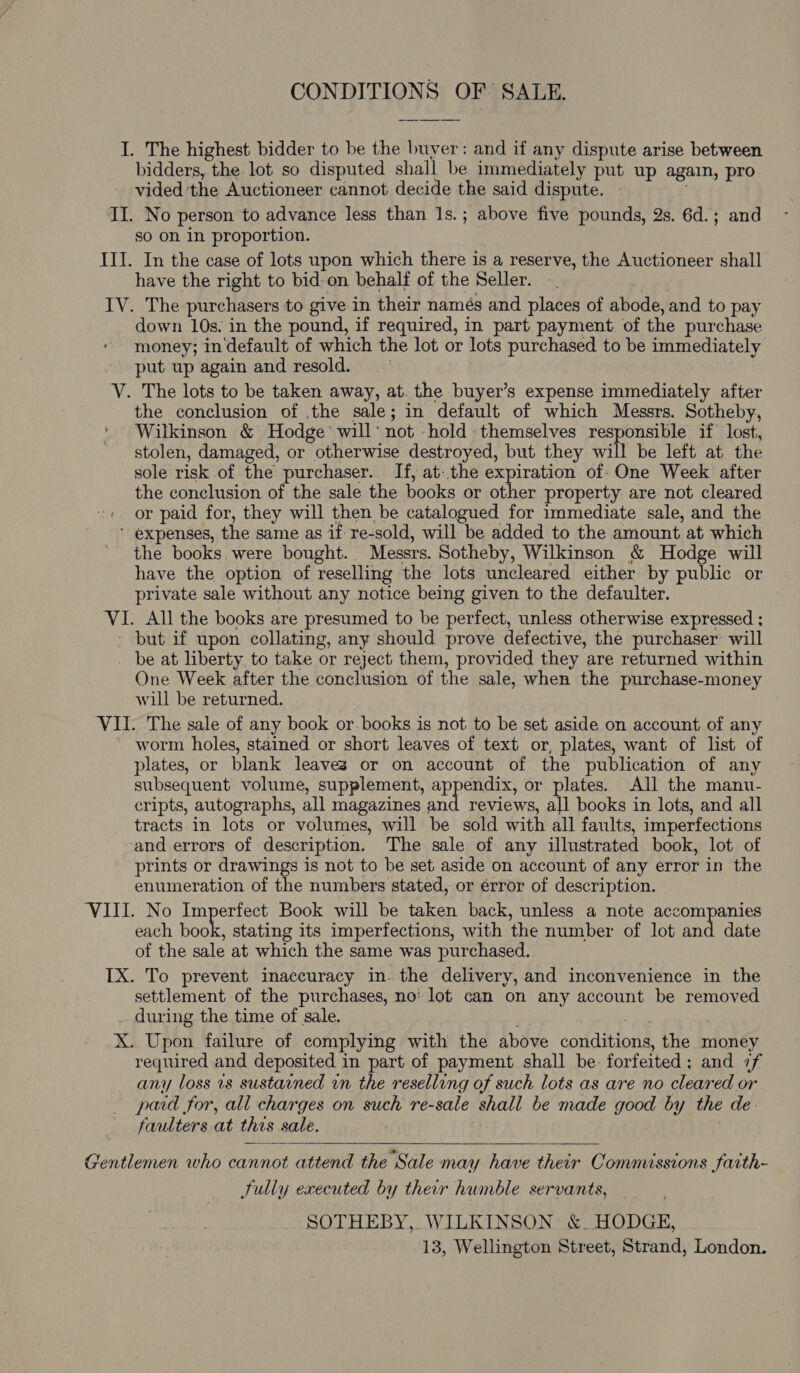 CONDITIONS OF SALE. I. The highest bidder to be the buyer: and if any dispute arise between bidders, the lot so disputed shall be immediately put up again, pro vided 'the Auctioneer cannot decide the said dispute. — II. No person to advance less than 1s.; above five pounds, 2s. 6d.; and so on in proportion. III. In the case of lots upon which there is a reserve, the Auctioneer shall have the right to bid-on behalf of the Seller. IV. The purchasers to give in their namés and places of abode, and to pay down 10s. in the pound, if required, in part payment. of the purchase money; in‘default of which the lot or lots purchased to be immediately put up again and resold. V. The lots to be taken away, at. the buyer’s expense immediately after the conclusion of .the sale; in default of which Messrs. Sotheby, Wilkinson &amp; Hodge’ will‘ not -hold themselves responsible if lost, stolen, damaged, or otherwise destroyed, but they will be left at the sole risk of the purchaser. If, at- the expiration of One Week after the conclusion of the sale the books or other property are not cleared or paid for, they will then be catalogued for immediate sale, and the  expenses, the same as if re-sold, will be added to the amount at which the books. were bought.. Messrs. Sotheby, Wilkinson &amp; Hodge will have the option of reselling the lots uncleared either by public or private sale without any notice being given to the defaulter. VI. All the books are presumed to be perfect, unless otherwise expressed ; but if upon collating, any should prove defective, the purchaser: will _ be at liberty to take or reject them, provided they are returned within One Week after the conclusion of the sale, when the purchase-money will be returned. VII. The sale of any book or.books is not to be set aside on account of any ’ worm holes, stained or short leaves of text or, plates, want of list of plates, or blank leaves or on account of the publication of any subsequent volume, supplement, appendix, or plates. All the manu- cripts, autographs, all magazines and reviews, all books in lots, and all tracts in lots or volumes, will be sold with all faults, imperfections ‘and errors of description. The sale of any illustrated book, lot of prints or drawings is not to be set aside on account of any error in the enumeration of the numbers stated, or érror of description. ‘VIII. No Imperfect Book will be taken back, unless a note accompanies each bone stating its imperfections, with the number of lot and date of the sale at which the same was purchased. TX. To prevent inaccuracy in. the delivery, and inconvenience in the settlement of the purchases, no’ lot can on any account be removed .. during the time of sale. ies X. Upon failure of complying with the above conditions, the money required and deposited in part of payment shall be: forfeited; and 7f any loss vs sustained in the reselling of such lots as are no cleared or paid for, all charges on such re-sale shall be made good by the de- faulters at this sale. :  Gentlemen who cannot attend the Sale may have their Commissions faith~ Sully executed by their humble servants, SOTHEBY,. WILKINSON: &amp; HODGE, 13, Wellington Street, Strand, London.